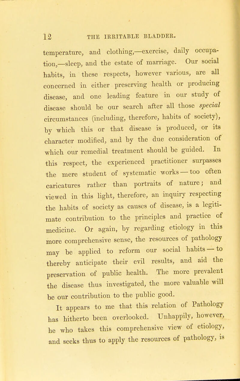 temperature, and clothing,—exercise, daily occupa- tion—sleep, and the estate of marriage. Our social habits, in these respects, however various, are all concerned in either preserving health or producing disease, and one leading feature in our study of disease should be our search after all those special circumstances (including, therefore, habits of society), by which this or that disease is produced, or its character modified, and by the due consideration of which our remedial treatment should be guided. In this respect, the experienced practitioner surpasses the mere student of systematic works —too often caricatures rather than portraits of nature; and viewed in this light, therefore, an inquiry respecting the habits of society as causes of disease, is a legiti- mate contribution to the principles and practice of medicine. Or again, by regarding etiology in this more comprehensive sense, the resources of pathology may be applied to reform our social habits —to thereby anticipate their evil results, and aid the preservation of public health. The more prevalent the disease thus investigated, the more valuable will be our contribution to the public good. It appears to me that this relation of Pathology has hitherto been overlooked. Unhappily, however, he who takes this comprehensive view of etiology, and seeks thus to apply the resources of pathology, is