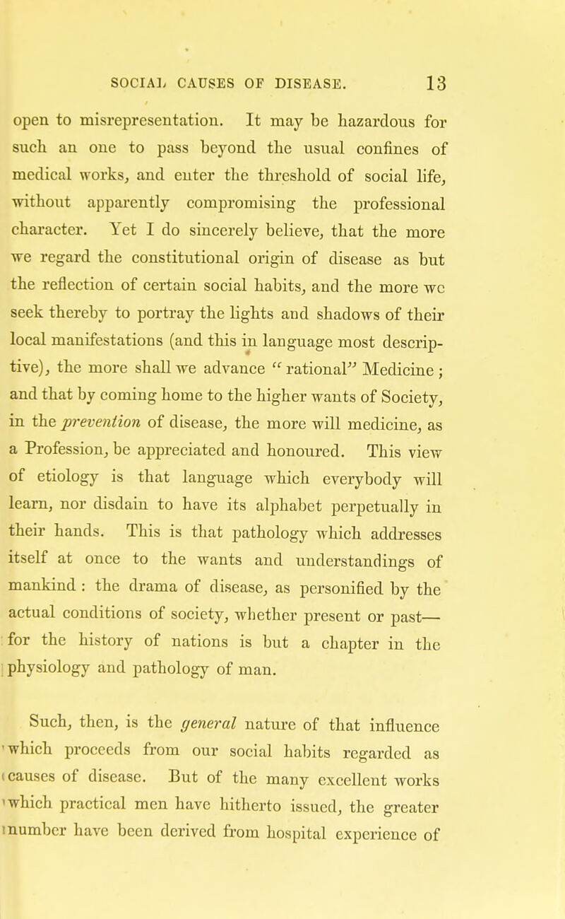open to misrepresentation. It may be hazardous for such an one to pass beyond the usual confines of medical works, and enter the threshold of social life, without apparently compromising the professional character. Yet I do sincerely believe, that the more we regard the constitutional origin of disease as but the reflection of certain social habits, and the more wc seek thereby to portray the lights and shadows of their local manifestations (and this in language most descrip- tive), the more shall we advance rational Medicine ; and that by coming home to the higher wants of Society, in the prevention of disease, the more will medicine, as a Profession, be appreciated and honoured. This view of etiology is that language which everybody will learn, nor disdain to have its alphabet perpetually in their hands. This is that pathology which addresses itself at once to the wants and understandings of mankind : the drama of disease, as personified by the actual conditions of society, whether present or past— for the history of nations is but a chapter in the physiology and pathology of man. Such, then, is the general nature of that influence 'which proceeds from our social habits regarded as (causes of disease. But of the many excellent works 'which practical men have hitherto issued, the greater i number have been derived from hospital experience of