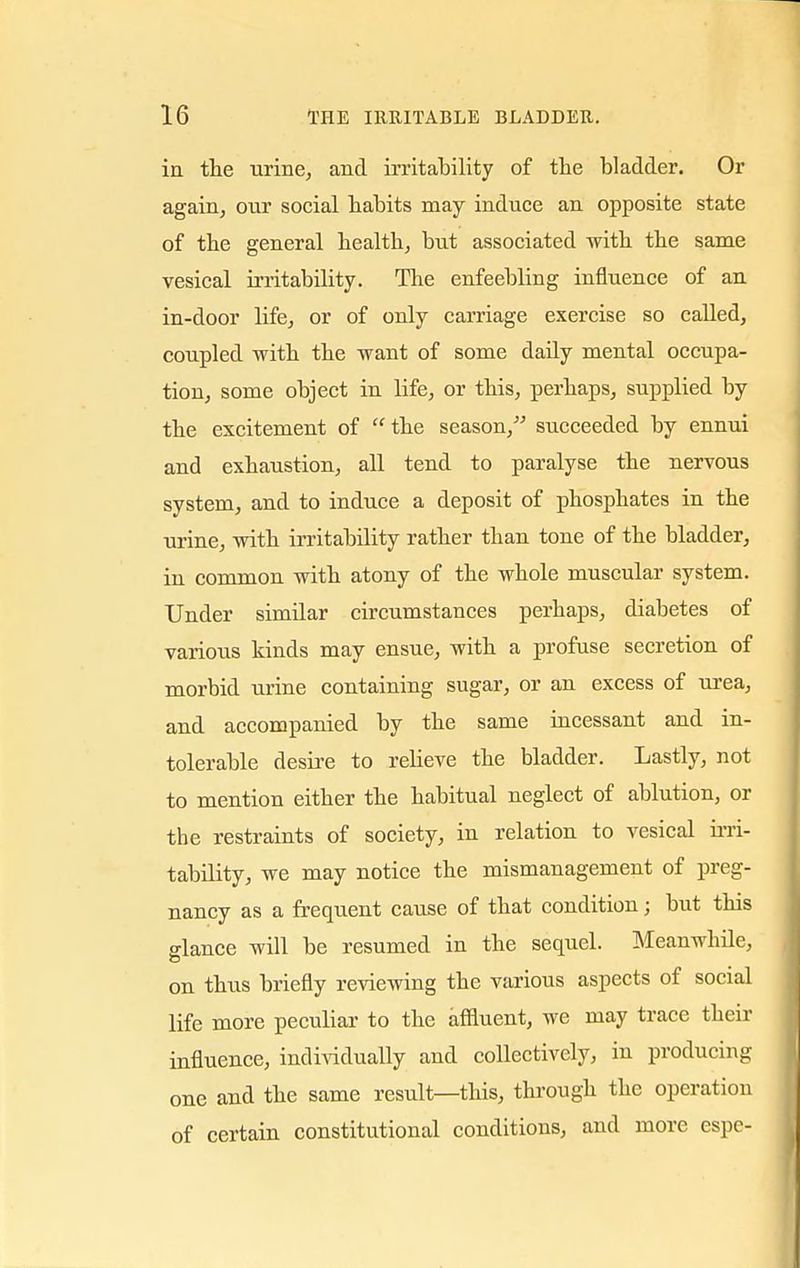 in the urine, and irritability of the bladder. Or again, our social habits may induce an opposite state of the general health, but associated with the same vesical irritability. The enfeebling influence of an in-door life, or of only carriage exercise so called, coupled with the want of some daily mental occupa- tion, some object in life, or this, perhaps, supplied by the excitement of the season, succeeded by ennui and exhaustion, all tend to paralyse the nervous system, and to induce a deposit of phosphates in the urine, with irritability rather than tone of the bladder, in common with atony of the whole muscular system. Under similar circumstances perhaps, diabetes of various kinds may ensue, with a profuse secretion of morbid urine containing sugar, or an excess of urea, and accompanied by the same incessant and in- tolerable desire to relieve the bladder. Lastly, not to mention either the habitual neglect of ablution, or the restraints of society, in relation to vesical irri- tability, we may notice the mismanagement of preg- nancy as a frequent cause of that condition; but this glance will be resumed in the sequel. Meanwhile, on thus briefly reviewing the various aspects of social life more peculiar to the affluent, we may trace their influence, individually and collectively, in producing one and the same result—this, through the operation of certain constitutional conditions, and more espe-