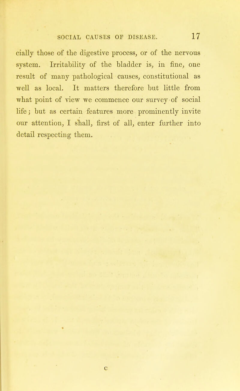 cially those of the digestive process, or of the nervous system. Irritability of the bladder is, in fine, one result of many pathological causes, constitutional as ■well as local. It matters therefore but little from what point of view we commence our survey of social life; but as certain features more prominently invite our attention, I shall, first of all, enter further into detail respecting them. c