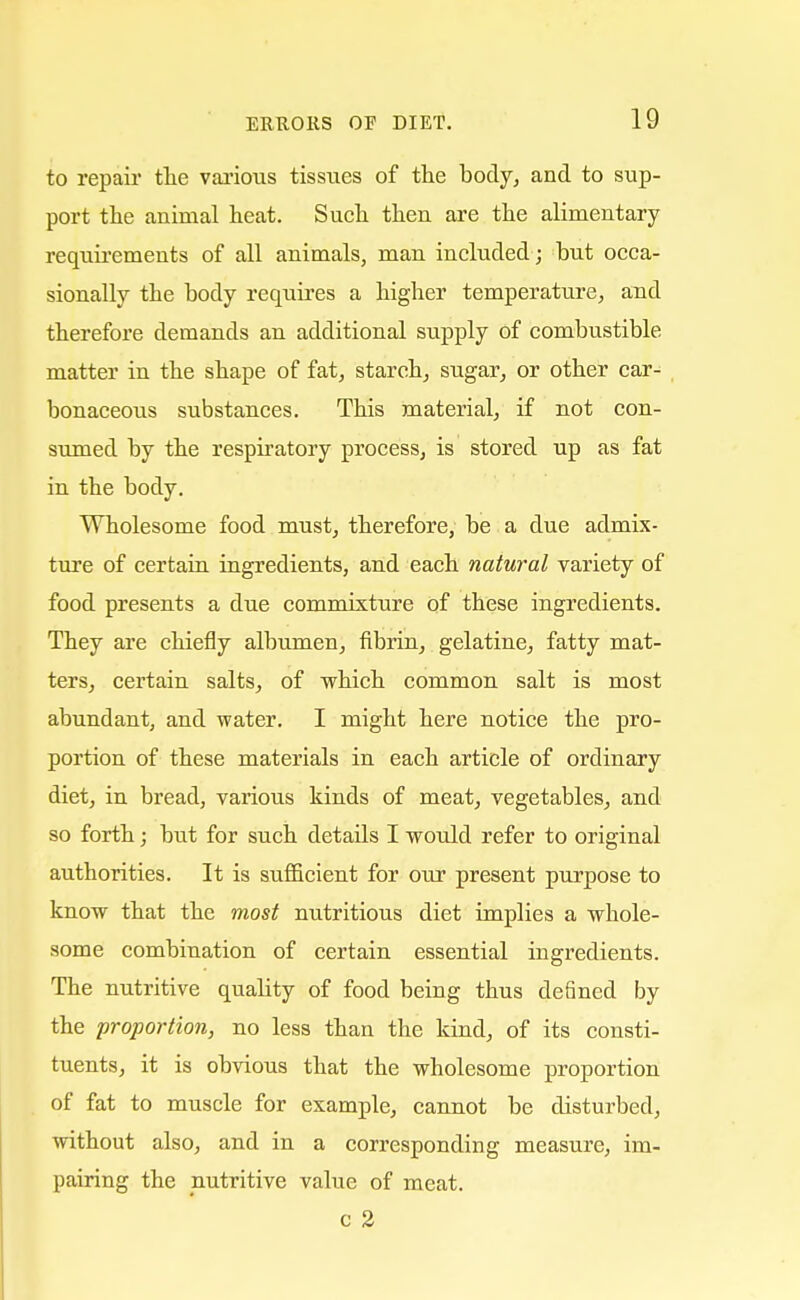 to repair the various tissues of the body, and to sup- port the animal heat. Such then are the alimentary requirements of all animals, man included; but occa- sionally the body requires a higher temperature, and therefore demands an additional supply of combustible matter in the shape of fat, starch, sugar, or other car- bonaceous substances. This material, if not con- sumed by the respiratory process, is stored up as fat in the body. Wholesome food must, therefore, be a due admix- ture of certain ingredients, and each natural variety of food presents a due commixture of these ingredients. They are chiefly albumen, fibrin, gelatine, fatty mat- ters, certain salts, of which common salt is most abundant, and water. I might here notice the pro- portion of these materials in each article of ordinary diet, in bread, various kinds of meat, vegetables, and so forth; biat for such details I would refer to original authorities. It is sufficient for our present purpose to know that the most nutritious diet implies a whole- some combination of certain essential ingredients. The nutritive quality of food being thus defined by the proportion, no less than the kind, of its consti- tuents, it is obvious that the wholesome proportion of fat to muscle for example, cannot be disturbed, without also, and in a corresponding measure, im- pairing the nutritive value of meat. c 2