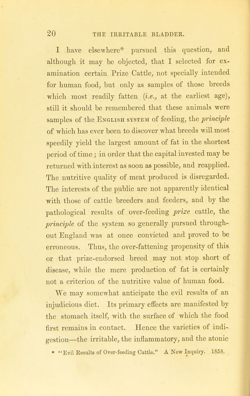 I have elsewhere* pursued this question, and although it may be objected, that I selected for ex- amination certain Prize Cattle, not specially intended for human food, but only as samples of those breeds which most readily fatten (i.e., at the earliest age), still it should be remembered that these animals were samples of the English system of feeding, the principle of which has ever been to discover what breeds will most speedily yield the largest amount of fat in the shortest period of time; in order that the capital invested may be returned with interest as soon as possible, and reapplied. The nutritive quality of meat produced is disregarded. The interests of the public are not apparently identical with those of cattle breeders and feeders, and by the pathological results of over-feeding prize cattle, the j)rinciple of the system so generally pursued through- out England was at once convicted and proved to be erroneous. Thus, the over-fattening propensity of this or that prize-endorsed breed may not stop short of disease, while the mere production of fat is certainly not a criterion of the nutritive value of human food. We may somewhat anticipate the evil results of an injudicious diet. Its primary effects are manifested by the stomach itself, with the surface of which the food first remains in contact. Hence the varieties of indi- gestion—the irritable, the inflammatory, and the atonic * Evil Results of Over-feeding Cattle. A New Inquiry. 1858.
