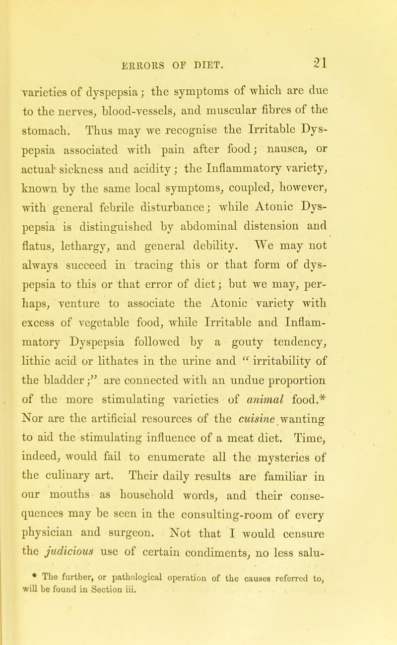 varieties of dyspepsia; the symptoms of which are clue to the nerves, blood-vessels, and muscular fibres of the stomach. Thus may we recognise the Irritable Dys- pepsia associated with pain after food; nausea, or actua! sickness and acidity; the Inflammatory variety, known by the same local symptoms, coupled, however, with general febrile disturbance; wbile Atonic Dys- pepsia is distinguished by abdominal distension and flatus, lethargy, and general debility. We may not always succeed in tracing this or that form of dys- pepsia to this or that error of diet; but we may, per- haps, venture to associate the Atonic variety with excess of vegetable food, while Irritable and Inflam- matory Dyspepsia followed by a gouty tendency, lithic acid or lithates in the urine and irritability of the bladder; are connected with an undue proportion of the more stimulating varieties of animal food.* Nor are the artificial resources of the cuisine wanting to aid the stimulating influence of a meat diet. Time, indeed, would fail to enumerate all the mysteries of the culinary art. Their daily results are familiar in our mouths as household words, and their conse- quences may be seen in the consulting-room of every physician and surgeon. Not that I would censure the judicious use of certain condiments, no less salu- * The further, or pathological operation of the causes referred to, will be found in Section iii.