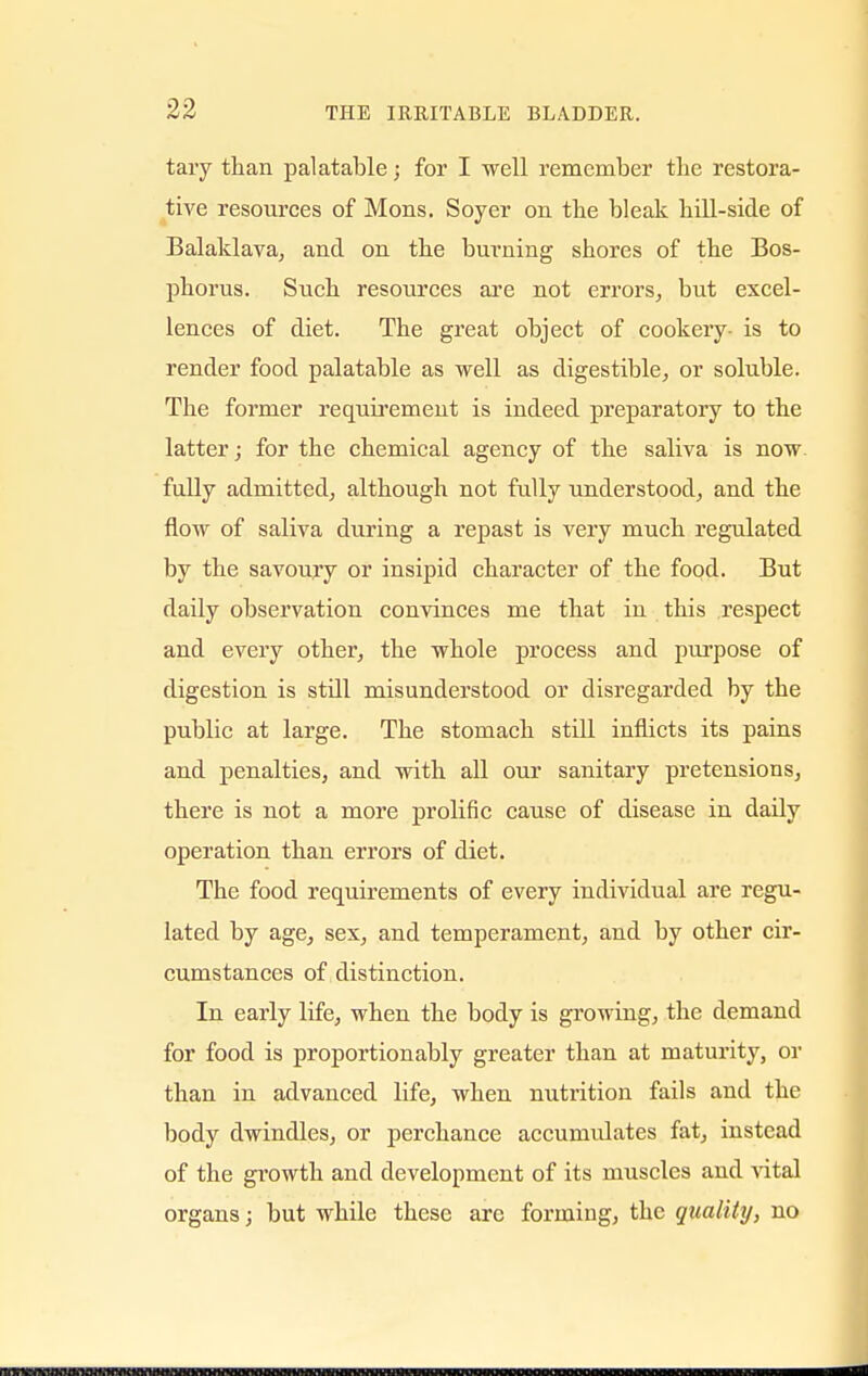 tary than palatable; for I well remember the restora- tive resources of Moris. Soyer on the bleak bill-side of Balaklava, and on the burning shores of the Bos- phorus. Such resources are not errors, but excel- lences of diet. The great object of cookery- is to render food palatable as well as digestible, or soluble. The former requirement is indeed preparatory to the latter; for the chemical agency of the saliva is now fully admitted, although not fully understood, and the flow of saliva during a repast is very much regulated by the savoury or insipid character of the food. But daily observation convinces me that in this respect and every other, the whole process and purpose of digestion is still misunderstood or disregarded by the public at large. The stomach still inflicts its pains and penalties, and with all our sanitary pretensions, there is not a more prolific cause of disease in daily operation than errors of diet. The food requirements of every individual are regu- lated by age, sex, and temperament, and by other cir- cumstances of distinction. In early life, when the body is growing, the demand for food is proportionably greater than at maturity, or than in advanced life, when nutrition fails and the body dwindles, or perchance accumulates fat, instead of the growth and development of its muscles and vital organs; but while these are forming, the quality, no