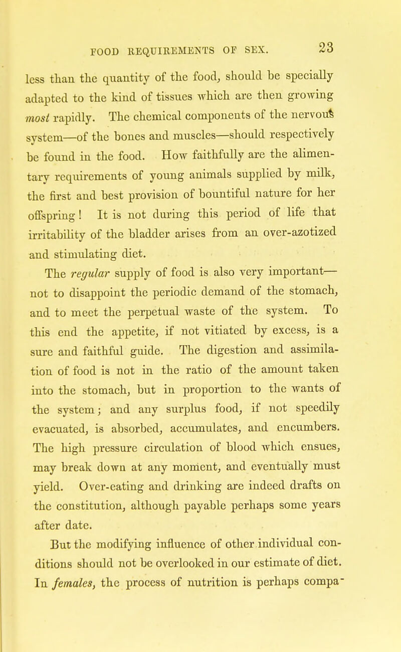 less than the quantity of the food, should be specially adapted to the kind of tissues which are then growing most rapidly. The chemical components of the nervoufc system—of the bones and muscles—should respectively be found in the food. How faithfully are the alimen- tary requirements of young animals supplied by milk, the first and best provision of bountiful nature for her offspring! It is not during this period of life that irritability of the bladder arises from an over-azotized and stimulating diet. The regular supply of food is also very important— not to disappoint the periodic demand of the stomach, and to meet the perpetual waste of the system. To this end the appetite, if not vitiated by excess, is a sure and faithful guide. The digestion and assimila- tion of food is not in the ratio of the amount taken into the stomach, but in proportion to the wants of the system; and any surplus food, if not speedily evacuated, is absorbed, accumulates, and encumbers. The high pressure circulation of blood which ensues, may break down at any moment, and eventually must yield. Over-eating and drinking are indeed drafts on the constitution, although payable perhaps some years after date. But the modifying influence of other individual con- ditions should not be overlooked in our estimate of diet. In females, the process of nutrition is perhaps compa-