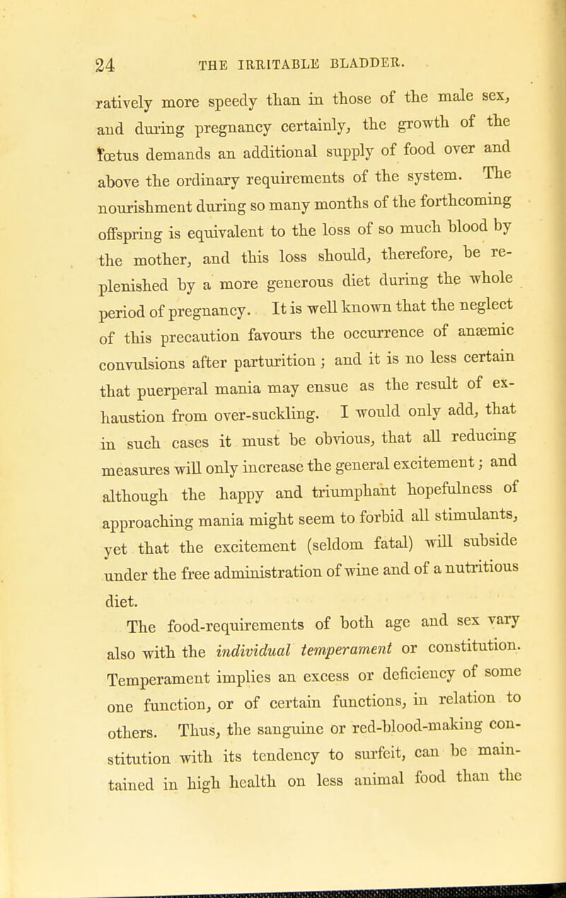 ratively more speedy than in those of the male sex, and during pregnancy certainly, the growth of the fetus demands an additional supply of food over and above the ordinary requirements of the system. The nourishment during so many months of the forthcoming offspring is equivalent to the loss of so much blood by the mother, and this loss should, therefore, be re- plenished by a more generous diet during the whole period of pregnancy. It is well known that the neglect of this precaution favours the occurrence of anaemic convulsions after parturition ; and it is no less certain that puerperal mania may ensue as the result of ex- haustion from over-suckling. I would only add, that in such cases it must be obvious, that all reducing measures will only increase the general excitement; and although the happy and triumphant hopefulness of approaching mania might seem to forbid all stimulants, yet that the excitement (seldom fatal) will subside under the free administration of wine and of a nutritious diet. The food-requirements of both age and sex vary also with the individual temperament or constitution. Temperament implies an excess or deficiency of some one function, or of certain functions, in relation to others. Thus, the sanguine or red-blood-making con- stitution with its tendency to surfeit, cau be main- tained in high health on less animal food than the