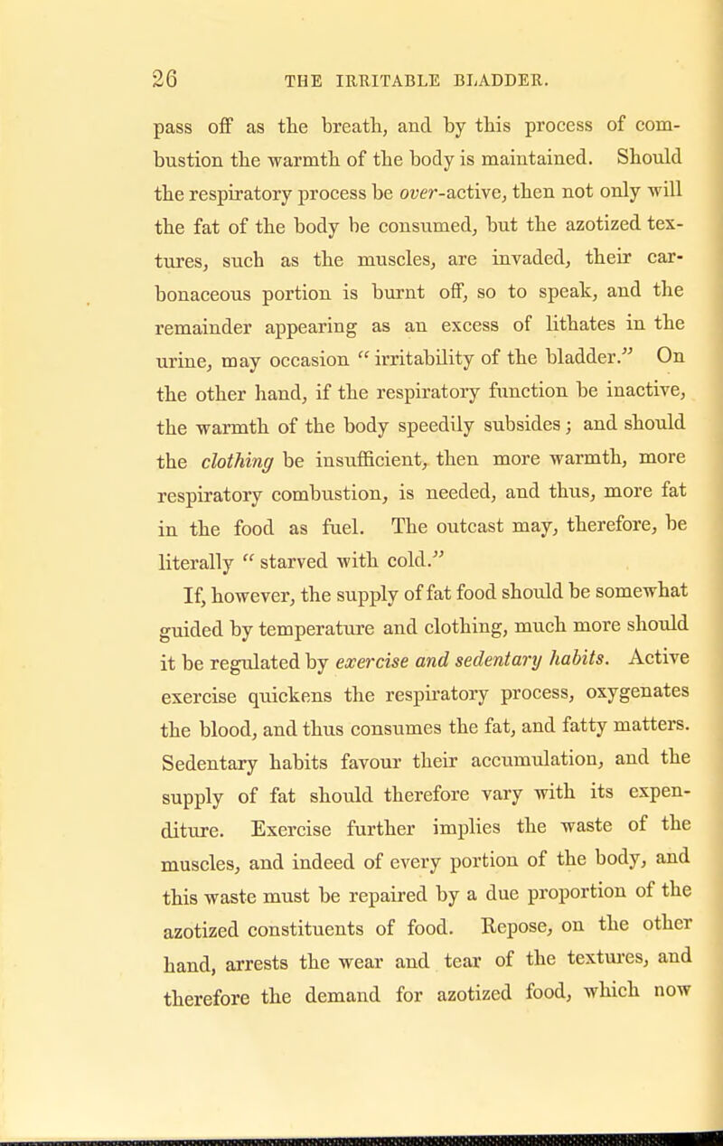 pass off as the breath, and by this process of com- bustion the warmth of the body is maintained. Should the respiratory process be owr-active, then not only will the fat of the body be consumed, but the azotized tex- tures, such as the muscles, are invaded, their car- bonaceous portion is burnt off, so to speak, and the remainder appearing as an excess of lithates in the urine, may occasion irritability of the bladder. On the other hand, if the respiratory function be inactive, the warmth of the body speedily subsides; and should the clothing be insufficient, then more warmth, more respiratory combustion, is needed, and thus, more fat in the food as fuel. The outcast may, therefore, be literally starved with cold. If, however, the supply of fat food should be somewhat guided by temperature and clothing, much more should it be regulated by exercise and sedentary habits. Active exercise quickens the respiratory process, oxygenates the blood, and thus consumes the fat, and fatty matters. Sedentary habits favour their accumulation, and the supply of fat should therefore vary with its expen- diture. Exercise further implies the waste of the muscles, and indeed of every portion of the body, and this waste must be repaired by a due proportion of the azotized constituents of food. Repose, on the other hand, arrests the wear and tear of the textures, and therefore the demand for azotized food, which now iiuiMHMHMHMIIMIfflBMIIWMIMMMBflftflBflQi