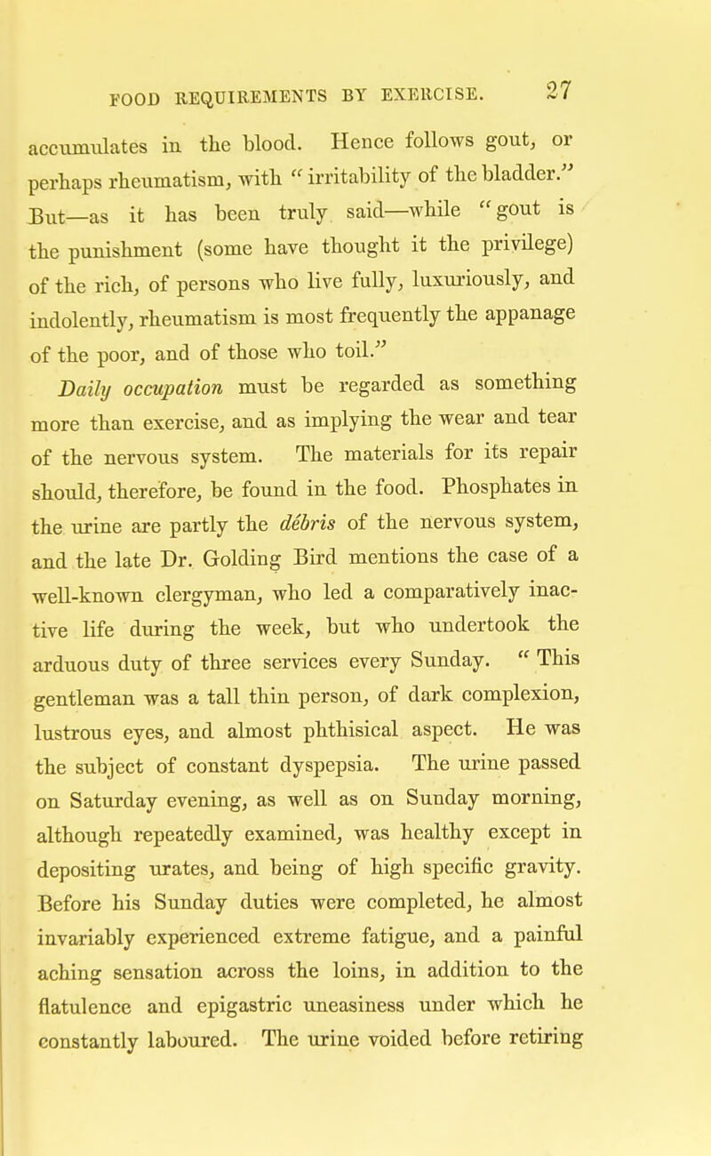 accumulates in the blood. Hence follows gout, or perhaps rheumatism, with  irritability of the bladder. But—as it has been truly said—while gout is the punishment (some have thought it the privilege) of the rich, of persons who live fully, luxuriously, and indolently, rheumatism is most frequently the appanage of the poor, and of those who toil. Daily occupation must be regarded as something more than exercise, and as implying the wear and tear of the nervous system. The materials for its repair should, therefore, be found in the food. Phosphates in the urine are partly the debris of the nervous system, and the late Dr. Golding Bird mentions the case of a well-known clergyman, who led a comparatively inac- tive life during the week, but who undertook the arduous duty of three services every Sunday.  This gentleman was a tall thin person, of dark complexion, lustrous eyes, and almost phthisical aspect. He was the subject of constant dyspepsia. The urine passed on Saturday evening, as well as on Sunday morning, although repeatedly examined, was healthy except in depositing urates, and being of high specific gravity. Before his Sunday duties were completed, he almost invariably experienced extreme fatigue, and a painful aching sensation across the loins, in addition to the flatulence and epigastric uneasiness under which he constantly laboured. The urine voided before retiring
