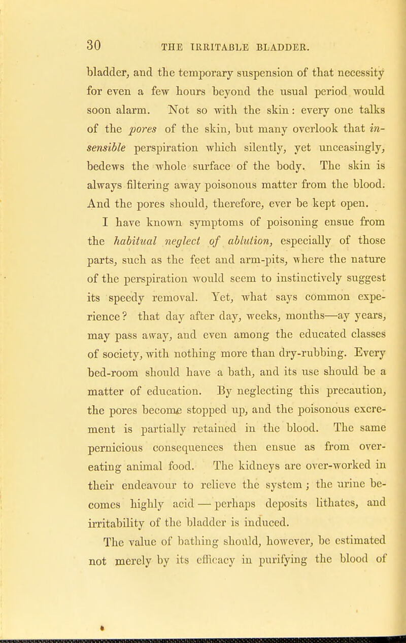 bladder, and the temporary suspension of that necessity for even a few hours beyond the usual period would soon alarm. Not so with the skin: every one talks of the pores of the skin, but many overlook that in- sensible perspiration which silently, yet unceasingly, bedews the whole surface of the body. The skin is always filtering away poisonous matter from the blood. And the pores should, therefore, ever be kept open. I have known symptoms of poisoning ensue from the habitual neglect of ablution, especially of those parts, such as the feet and arm-pits, where the nature of the perspiration would seem to instinctively suggest its speedy removal. Yet, what says common expe- rience ? that day after day, weeks, months—ay years, may pass away, and even among the educated classes of society, with nothing more than dry-rubbing. Every bed-room should have a bath, and its use should be a matter of education. By neglecting this precaution, the pores become stopped up, and the poisonous excre- ment is partially retained in the blood. The same pernicious consequences then ensue as from over- eating animal food. The kidneys are over-worked in their endeavour to relieve the system ; the urine be- comes highly acid — perhaps deposits lithates, and irritability of the bladder is induced. The value of bathing should, however, be estimated not merely by its efficacy in purifying the blood of