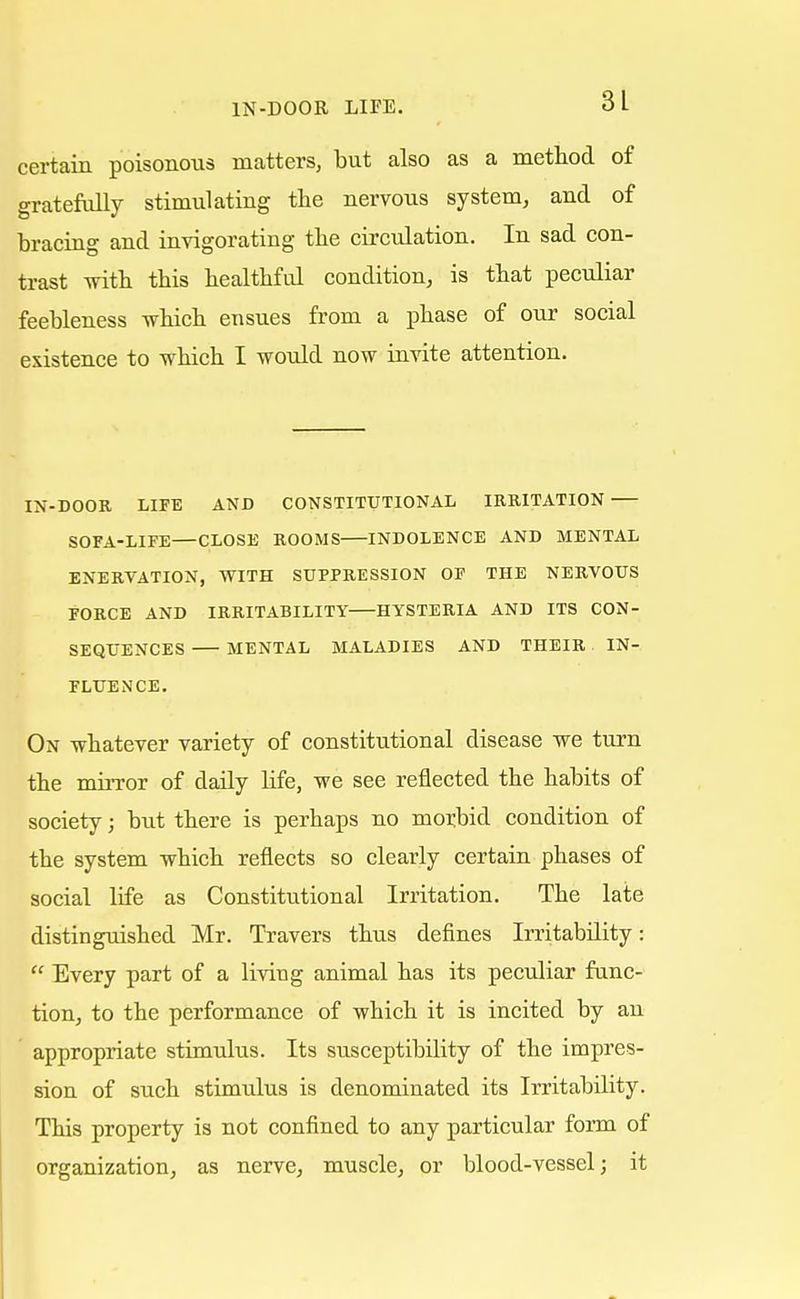 certain poisonous matters, but also as a method of gratefully stimulating the nervous system, and of bracing and invigorating the circulation. In sad con- trast with this healthful condition, is that peculiar feebleness which ensues from a phase of our social existence to which I would now invite attention. IN-DOOR LIFE AND CONSTITUTIONAL IRRITATION SOFA-LIFE—CLOSE ROOMS INDOLENCE AND MENTAL ENERVATION, WITH SUPPRESSION OF THE NERVOUS FORCE AND IRRITABILITY HYSTERIA AND ITS CON- SEQUENCES MENTAL MALADIES AND THEIR IN- FLUENCE. On whatever variety of constitutional disease we turn the mirror of daily life, we see reflected the habits of society; but there is perhaps no morbid condition of the system which reflects so clearly certain phases of social life as Constitutional Irritation. The late distinguished Mr. Travers thus defines Irritability: Every part of a living animal has its peculiar func- tion, to the performance of which it is incited by an appropriate stimulus. Its susceptibility of the impres- sion of such stimulus is denominated its Irritability. This property is not confined to any particular form of organization, as nerve, muscle, or blood-vessel; it