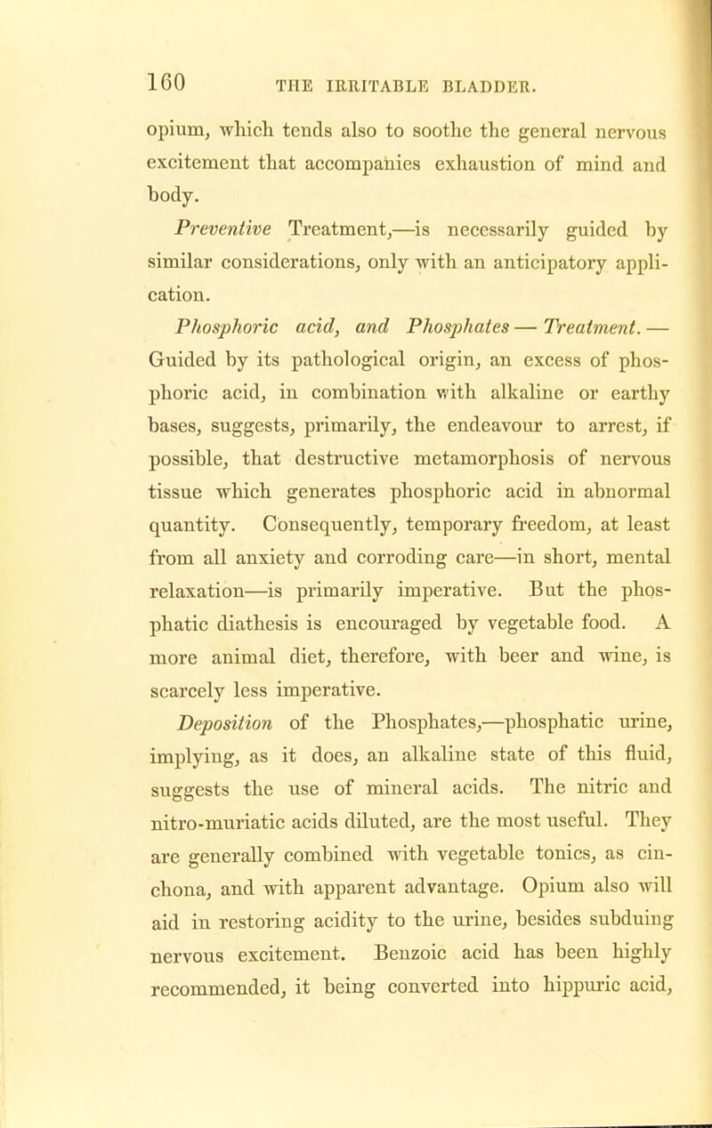 opium, which tends also to soothe the general nervous excitement that accompanies exhaustion of mind and body. Preventive Treatment,—is necessarily guided by similar considerations, only with an anticipatory appli- cation. Phosphoric acid, and Phosphates — Treatment. — Guided by its pathological origin, an excess of phos- phoric acid, in combination with alkaline or earthy bases, suggests, primarily, the endeavour to arrest, if possible, that destructive metamorphosis of nervous tissue which generates phosphoric acid in abnormal quantity. Consequently, temporary freedom, at least from all anxiety and corroding care—in short, mental relaxation—is primarily imperative. But the phos- phatic diathesis is encouraged by vegetable food. A more animal diet, therefore, with beer and wine, is scarcely less imperative. Deposition of the Phosphates,—phosphatic urine, implying, as it does, an alkaline state of this fluid, suggests the use of mineral acids. The nitric and nitro-muriatic acids diluted, are the most useful. They are generally combined with vegetable tonics, as cin- chona, and with apparent advantage. Opium also will aid in restoring acidity to the urine, besides subduing nervous excitement. Benzoic acid has been highly recommended, it being converted into hippuric acid,