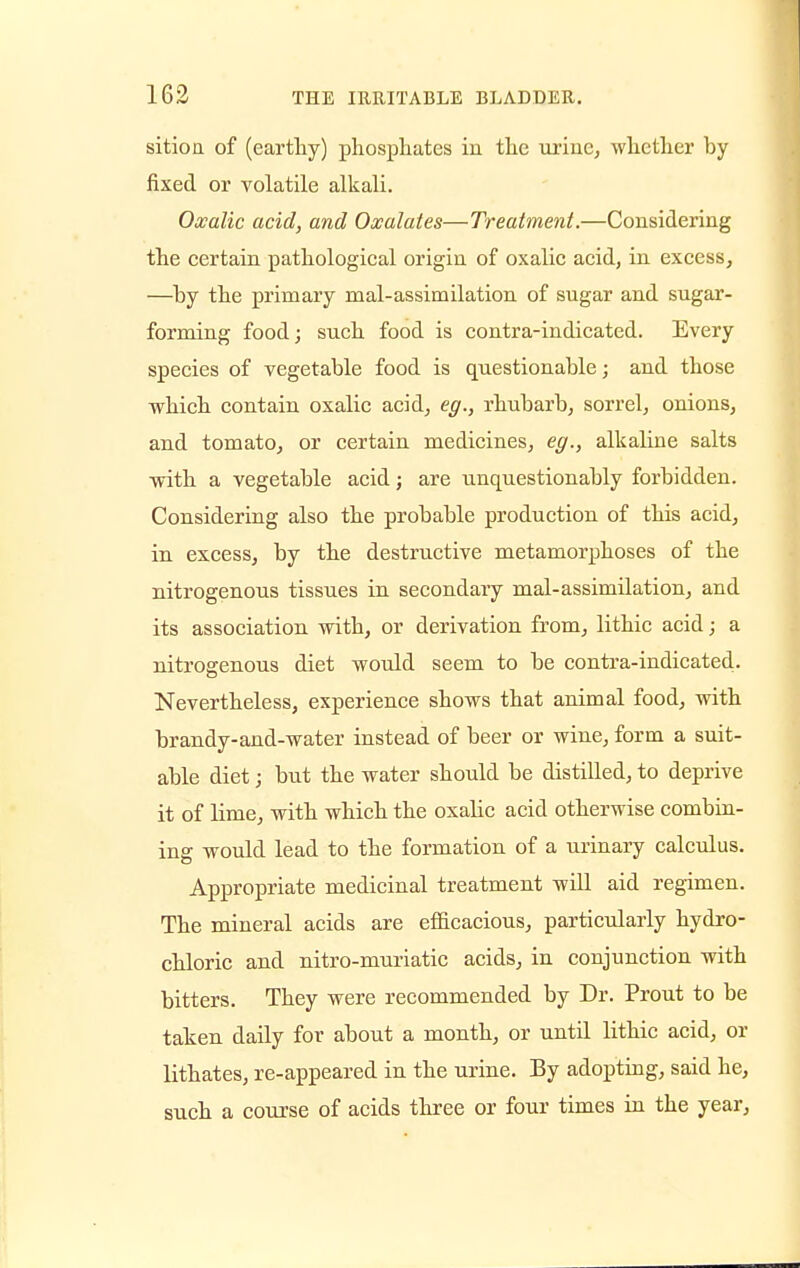 sition of (earthy) phosphates in the urine, whether by fixed or volatile alkali. Oxalic acid, and Oxalates—Treatment.—Considering the certain pathological origin of oxalic acid, in excess, —by the primary mal-assimilation of sugar and sugar- forming food; such food is contra-indicated. Every species of vegetable food is questionable; and those which contain oxalic acid, eg., rhubarb, sorrel, onions, and tomato, or certain medicines, eg., alkaline salts with a vegetable acid; are unquestionably forbidden. Considering also the probable production of this acid, in excess, by the destructive metamorphoses of the nitrogenous tissues in secondary mal-assimilation, and its association with, or derivation from, lithic acid; a nitrogenous diet would seem to be contra-indicated. Nevertheless, experience shows that animal food, with brandy-and-water instead of beer or wine, form a suit- able diet; but the water should be distilled, to deprive it of lime, with which the oxalic acid otherwise combin- ing would lead to the formation of a urinary calculus. Appropriate medicinal treatment will aid regimen. The mineral acids are efficacious, particularly hydro- chloric and nitro-muriatic acids, in conjunction with bitters. They were recommended by Dr. Prout to be taken daily for about a month, or until lithic acid, or lithates, re-appeared in the urine. By adopting, said he, such a course of acids three or four times in the year,
