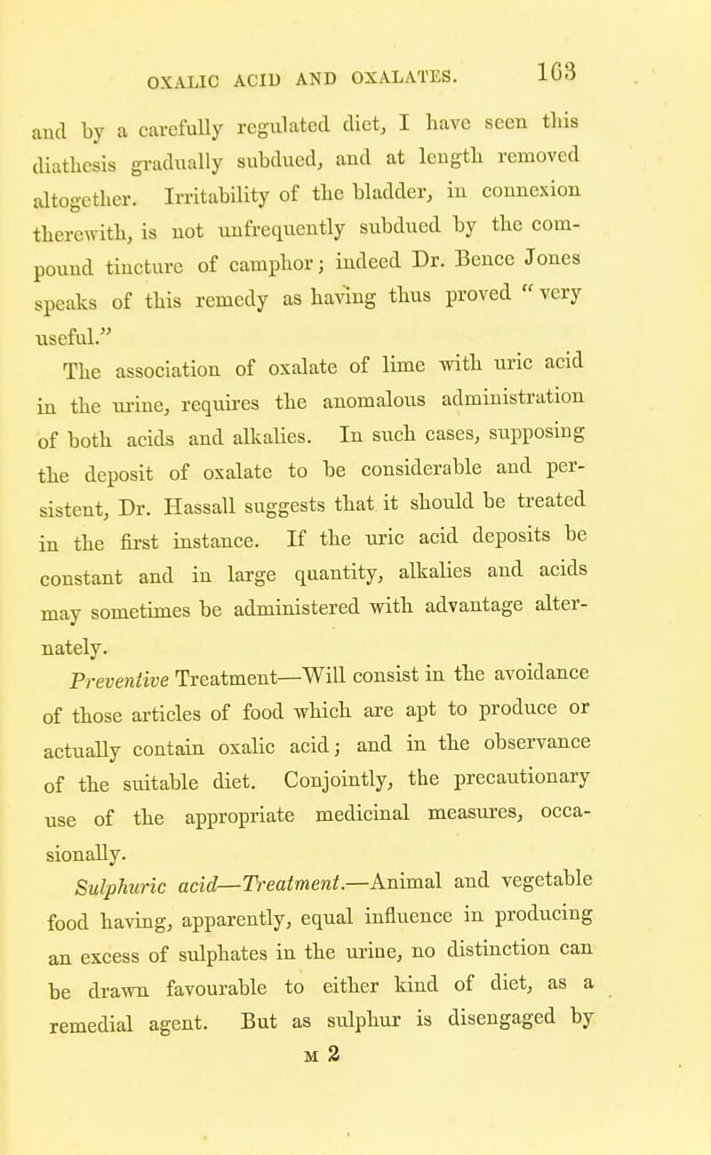 and by a carefully regulated diet, I have seen this diathesis gradually subdued, and at length removed altogether. Irritability of the bladder, in counexion therewith, is not unfrequently subdued by the com- pound tincture of camphor; indeed Dr. Bence Jones speaks of this remedy as having thus proved very viseful. The association of oxalate of lime with uric acid in the iirine, requires the anomalous administration of both acids and alkalies. In such cases, supposing the deposit of oxalate to be considerable and per- sistent, Dr. Hassall suggests that it should be treated in the first instance. If the uric acid deposits be constant and in large quantity, alkalies and acids may sometimes be administered with advantage alter- nately. Preventive Treatment—Will consist in the avoidance of those articles of food which are apt to produce or actually contain oxalic acid; and in the observance of the suitable diet. Conjointly, the precautionary use of the appropriate medicinal measures, occa- sionally. Sulphuric acid—Treatment— Animal and vegetable food having, apparently, eqnal influence in producing an excess of sulphates in the uriue, no distinction can be drawn favourable to either kind of diet, as a remedial agent. But as sulphur is disengaged by m 2