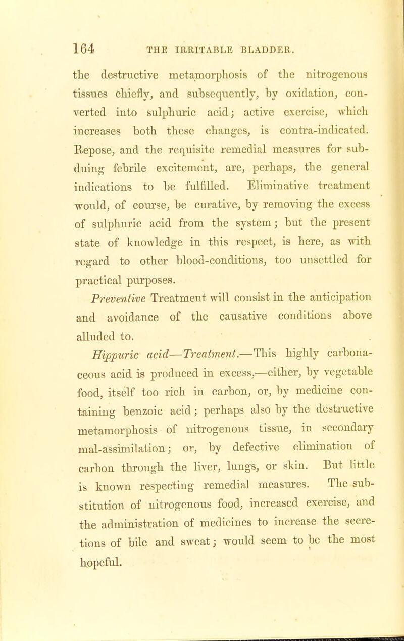 the destructive metamorphosis of the nitrogenous tissues chiefly, and subsequently, by oxidation, con- verted into sulphuric acid; active exercise, which increases both these changes, is contra-indicated. Repose, and the requisite remedial measures for sub- duing febrile excitement, are, perhaps, the general indications to be fulfilled. Eliminative treatment would, of course, be curative, by removing the excess of sulphuric acid from the system; but the present state of knowledge in this respect, is here, as with regard to other blood-conditions, too unsettled for practical purposes. Preventive Treatment will consist in the anticipation and avoidance of the causative conditions above alluded to. Hippuric acid—Treatment.—This bighly carbona- ceous acid is produced in excess,—either, by vegetable food, itself too rich in carbon, or, by medicine con- taining benzoic acid; perhaps also by the destructive metamorphosis of nitrogenous tissue, in secondary mal-assimilation; or, by defective elimination of carbon througb the liver, lungs, or skin. But little is known respecting remedial measures. The sub- stitution of nitrogenous food, increased exercise, and tbe administration of medicines to increase the secre- tions of bile and sweat; would seem to be the most hopeful.