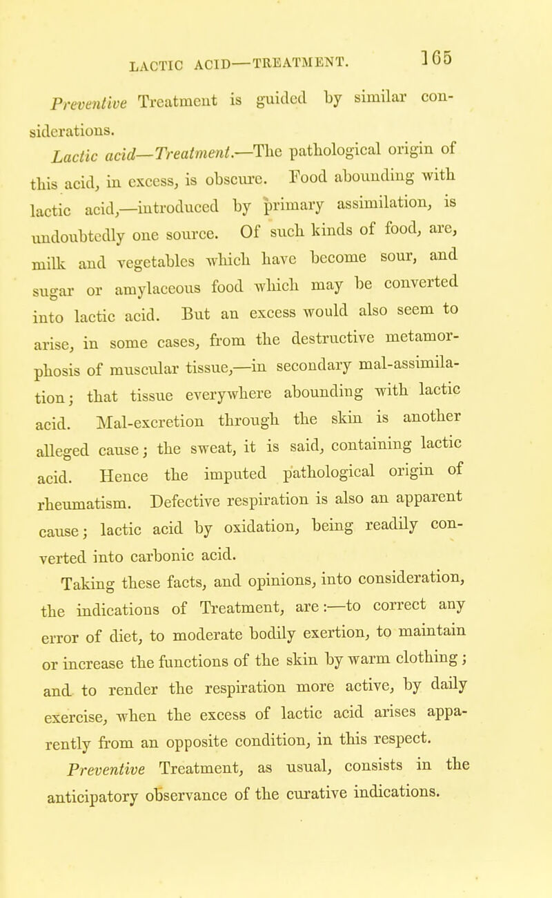 LACTIC ACID—TREATMENT. 3 65 Preventive Treatment is guided by similar con- siderations. Lactic acid—Treatment.—The pathological origin of this acid, in excess, is obscure. Food abounding with lactic acid—introduced by primary assimilation, is undoubtedly one source. Of such kinds of food, are, milk and vegetables which have become sour, and sugar or amylaceous food which may be converted into lactic acid. But an excess would also seem to arise, in some cases, from the destructive metamor- phosis of muscular tissue—in secondary mal-assimila- tion; that tissue everywhere abounding with lactic acid. Mal-excretion through the skin is another alleged cause; the sweat, it is said, containing lactic acid. Hence the imputed pathological origin of rheumatism. Defective respiration is also an apparent cause; lactic acid by oxidation, being readily con- verted into carbonic acid. Taking these facts, and opinions, into consideration, the indications of Treatment, are:—to correct any error of diet, to moderate bodily exertion, to maintain or increase the functions of the skin by warm clothing; and to render the respiration more active, by daily exercise, when the excess of lactic acid arises appa- rently from an opposite condition, in this respect. Preventive Treatment, as usual, consists in the anticipatory observance of the curative indications.