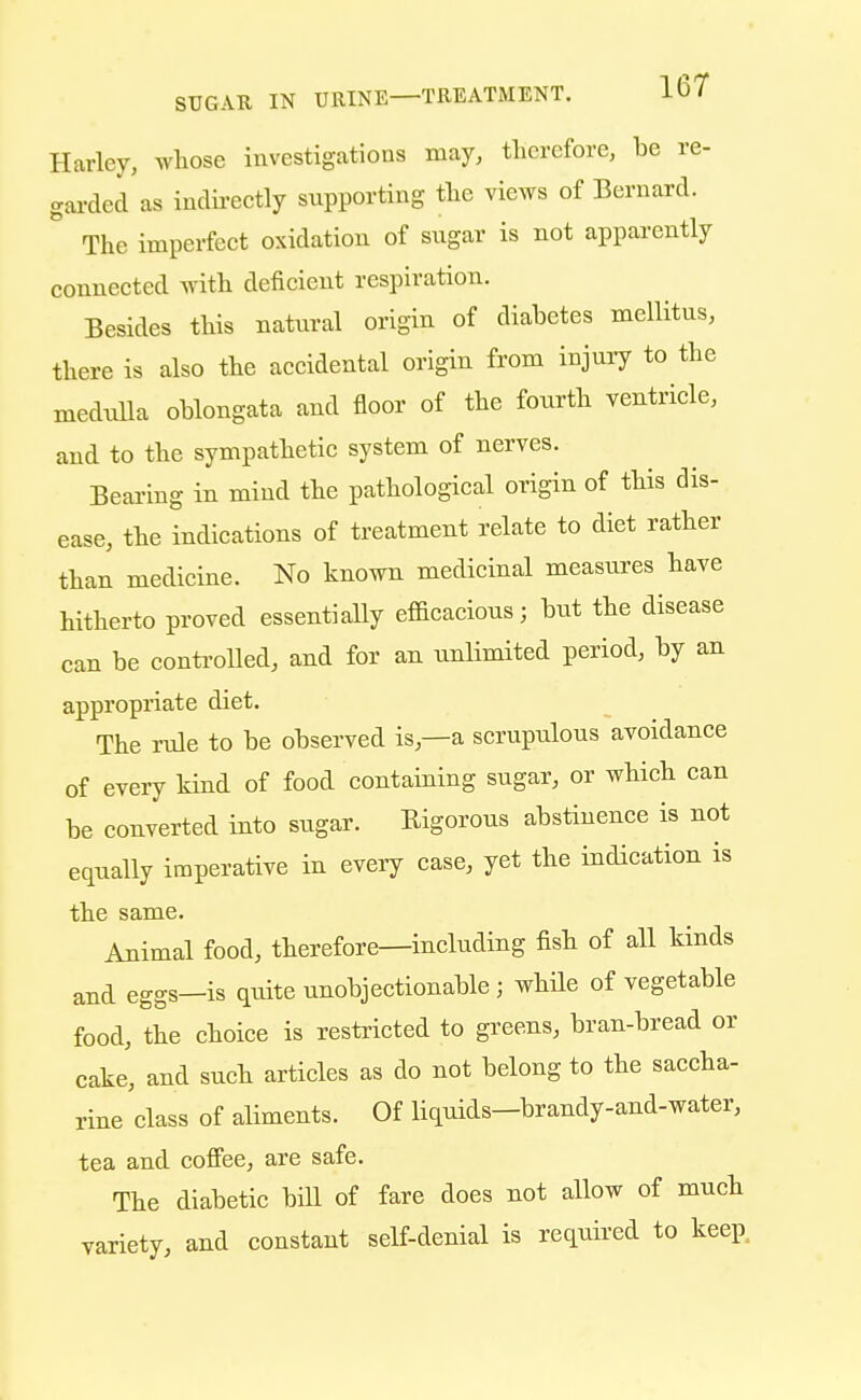 Harley, whose investigations may, therefore, be re- garded as indirectly supporting the views of Bernard. The imperfect oxidation of sugar is not apparently connected with deficient respiration. Besides this natural origin of diabetes mellitns, there is also the accidental origin from injury to the medulla oblongata and floor of the fourth ventricle, and to the sympathetic system of nerves. Bearing in mind the pathological origin of this dis- ease, the indications of treatment relate to diet rather than medicine. No known medicinal measures have hitherto proved essentially efficacious; but the disease can be controlled, and for an unlimited period, by an appropriate diet. The rule to be observed is,—a scrupulous avoidance of every kind of food containing sugar, or which can be converted into sugar. Rigorous abstinence is not equally imperative in every case, yet the indication is the same. Animal food, therefore—including fish of all kinds and eggs-is quite unobjectionable ; while of vegetable food, the choice is restricted to greens, bran-bread or cake, and such articles as do not belong to the saccha- rine class of aliments. Of liquids-brandy-and-water, tea and coffee, are safe. The diabetic bill of fare does not allow of much variety, and constant self-denial is required to keep.