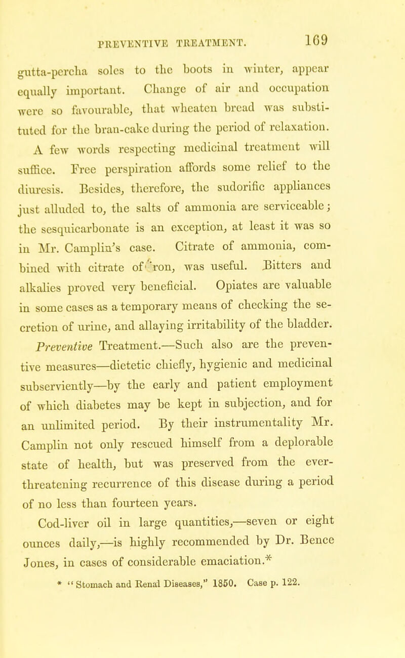 gutta-percha soles to the boots in winter, appear equally important. Change of air and occupation were so favourable, that wheatcn bread was substi- tuted for the bran-cake during the period of relaxation. A few words respecting medicinal treatment will suffice. Tree perspiration affords some relief to the diuresis. Besides, therefore, the sudorific appliances just alluded to, the salts of ammonia are serviceable; the sesquicarbonate is an exception, at least it was so in Mr. Camplin's case. Citrate of ammonia, com- bined with citrate of''ron, was useful. Bitters and alkalies proved very beneficial. Opiates are valuable in some cases as a temporary means of checking the se- cretion of urine, and allaying irritability of the bladder. Preventive Treatment.—Such also are the preven- tive measures—dietetic chiefly, hygienic and medicinal subserviently—by the early and patient employment of which diabetes may be kept in subjection, and for an unlimited period. By their instrumentality Mr. Camplin not only rescued himself from a deplorable state of health, but was preserved from the ever- threatening recurrence of this disease during a period of no less than fourteen years. Cod-liver oil in large quantities,—seven or eight ounces daily,—is highly recommended by Dr. Bence Jones, in cases of considerable emaciation* *  Stomach and Renal Diseases, 1850. Case p. 122.
