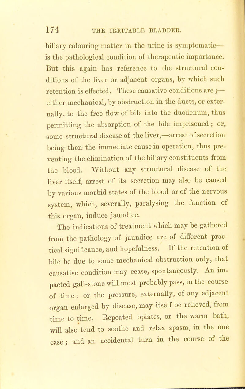 biliary colouring matter in the urine is symptomatic— is the pathological condition of therapeutic importance. But this again has reference to the structural con- ditions of the liver or adjacent organs, by which such retention is effected. These causative conditions are ;— either mechanical, by obstruction in the ducts, or exter- nally, to the free flow of bile into the duodenum, thus permitting the absorption of the bile imprisoned; or, some structural disease of the liver,—arrest of secretion being then the immediate cause in operation, thus pre- venting the elimination of the biliary constituents from the blood. Without any structural disease of the liver itself, arrest of its secretion may also be caused by various morbid states of the blood or of the nervous system, which, severally, paralysing the function of this organ, induce jaundice. The indications of treatment which may be gathered from the pathology of jaundice are of different prac- tical significance, and hopefulness. If the retention of bile be due to some mechanical obstruction only, that causative condition may cease, spontaneously. An im- pacted gall-stone will most probably pass, in the course of time; or the pressure, externally, of any adjacent organ enlarged by disease, may itself be relieved, from time to time. Repeated opiates, or the warm bath, will also tend to soothe and relax spasm, in the one case; and an accidental turn in the course of the