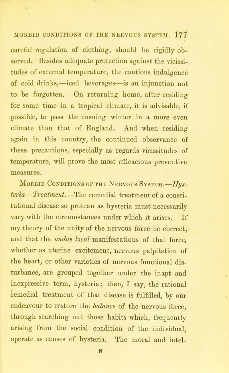careful regulation of clothing, should be rigidly ob- served. Besides adequate protection against the vicissi- tudes of external temperature, the cautious indulgence of cold drinks,—iced beverages—is an injunction not to be forgotten. On returning home, after residing for some time in a tropical climate, it is advisable, if possible, to pass the ensuing winter in a more even climate than that of England. And when residing again in this country, the continued observance of these precautions, especially as regards vicissitudes of temperature, will prove the most efficacious preventive measures. Morbid Conditions of the Nervous System.—Hys- teria—Treatment.—The remedial treatment of a consti- tutional disease so protean as hysteria must necessarily vary with the circumstances under which it arises. If my theory of the unity of the nervous force be correct, and that the undue local manifestations of that force, whether as uterine excitement, nervous palpitation of the heart, or other varieties of nervous functional dis- turbance, are grouped together under the inapt and inexpressive term, hysteria; then, I say, the rational remedial treatment of that disease is fulfilled, by our endeavour to restore the balance of the nervous force, through searching out those habits which, frequently arising from the social condition of the individual, operate as causes of hysteria. The moral and intel- N