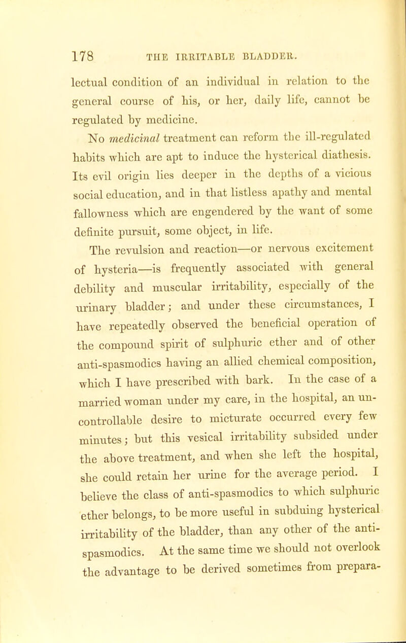 lectual condition of an individual in relation to the general course of his, or her, daily life, cannot he regulated hy medicine. No medicinal treatment can reform the ill-regulated hahits which are apt to induce the hysterical diathesis. Its evil origin lies deeper in the depths of a vicious social education, and in that listless apathy and mental fallowness which are engendered hy the want of some definite pursuit, some object, in life. The revulsion and reaction—or nervous excitement of hysteria—is frequently associated with general debility and muscular irritability, especially of the urinary bladder; and under these circumstances, I have repeatedly observed the beneficial operation of the compound spirit of sulphuric ether and of other anti-spasmodics having an allied chemical composition, which I have prescribed with bark. In the case of a married woman under my care, in the hospital, an un- controllable desire to micturate occurred every few minutes j but this vesical irritability subsided under the above treatment, and when she left the hospital, she could retain her urine for the average period. I believe the class of anti-spasmodics to which sulphuric ether belongs, to be more useful in subduing hysterical irritability of the bladder, than any other of the anti- spasmodics. At the same time we should not overlook the advantage to be derived sometimes from prepara-
