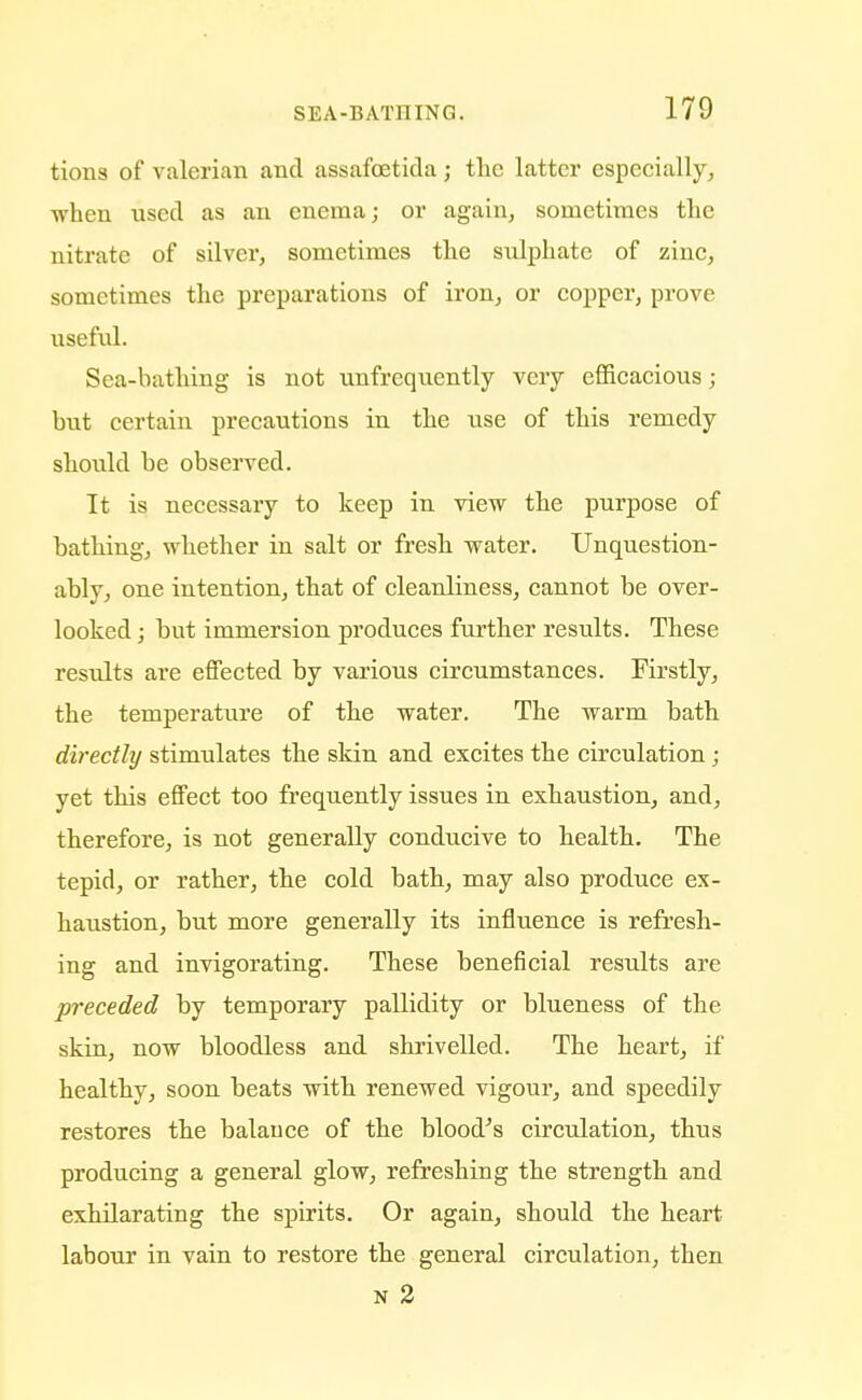 tions of valerian and assafcetida; the latter especially, •when used as an enema; or again, sometimes the nitrate of silver, sometimes the sulphate of zinc, sometimes the preparations of iron, or copper, prove useful. Sea-bathing is not unfrequently very efficacious; but certain precautions in the use of this remedy should be observed. It is necessary to keep in view the purpose of bathing, whether in salt or fresh water. Unquestion- ably, one intention, that of cleanliness, cannot be over- looked ; but immersion produces further results. These results are effected by various circumstances. Firstly, the temperature of the water. The warm bath directly stimulates the skin and excites the circulation ; yet this effect too frequently issues in exhaustion, and, therefore, is not generally conducive to health. The tepid, or rather, the cold bath, may also produce ex- haustion, but more generally its influence is refresh- ing and invigorating. These beneficial results are preceded by temporary pallidity or blueness of the skin, now bloodless and shrivelled. The heart, if healthy, soon beats with renewed vigour, and speedily restores the balauce of the blood's circulation, thus producing a general glow, refreshing the strength and exhilarating the spirits. Or again, should the heart labour in vain to restore the general circulation, then n 2