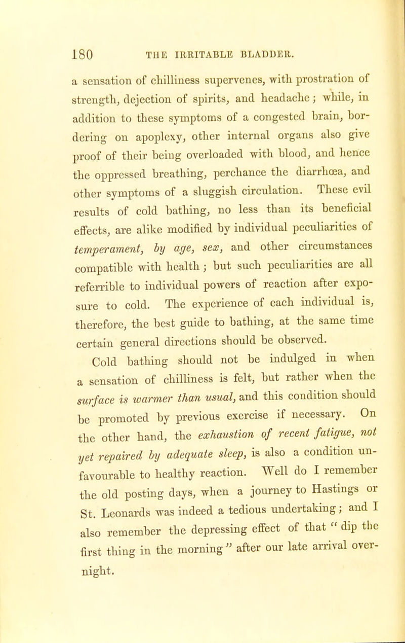 a sensation of chilliness supervenes, with prostration of strength, dejection of spirits, and headache; whde, in addition to these symptoms of a congested brain, bor- dering on apoplexy, other internal organs also give proof of their being overloaded with blood, and hence the oppressed breathing, perchance the diarrhoea, and other symptoms of a sluggish circulation. These evil results of cold bathing, no less than its beneficial effects, are alike modified by individual peculiarities of temperament, by age, sex, and other circumstances compatible with health; but such peculiarities are all referrible to individual powers of reaction after expo- sure to cold. The experience of each individual is, therefore, the best guide to bathing, at the same time certain general directions should be observed. Cold bathing should not be indulged in when a sensation of chilliness is felt, but rather when the surface is warmer than usual, and this condition should be promoted by previous exercise if necessary. On the other hand, the exhaustion of recent fatigue, not yet repaired by adequate sleep, is also a condition un- favourable to healthy reaction. Well do I remember the old posting days, when a journey to Hastings or St. Leonards was indeed a tedious undertaking; and I also remember the depressing effect of that « dip the first thing in the morning after our late arrival over- night.