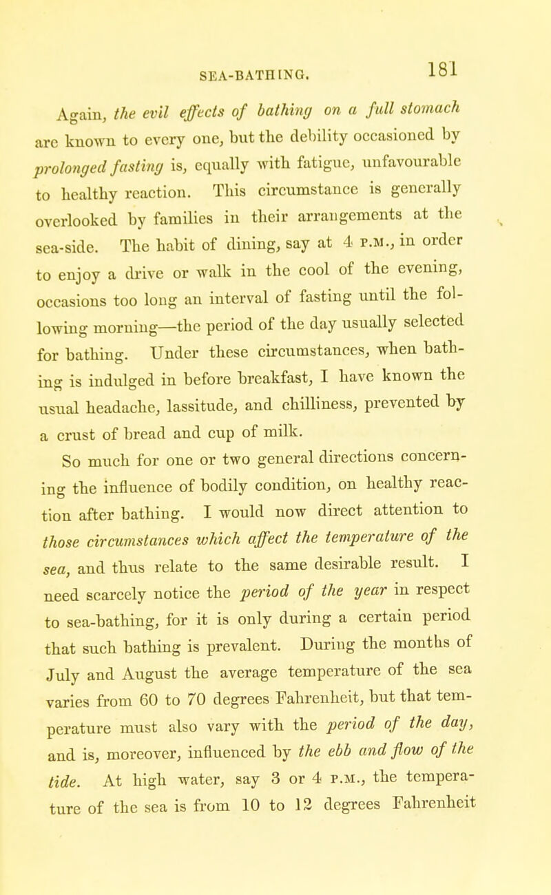 Again, the evil effects of bathing on a full stomach are known to every one, but the debility occasioned by prolonged fasting is, equally witb fatigue, unfavourable to healthy reaction. This circumstance is generally overlooked by families in their arrangements at the sea-side. The habit of dining, say at 4 p.m., in order to enjoy a drive or walk in the cool of the evening, occasions too long an interval of fasting until the fol- lowing morning—the period of the day usually selected for bathing. Under these circumstances, when bath- ing is indulged in before breakfast, I have known the usual headache, lassitude, and chilliness, prevented by a crust of bread and cup of milk. So much for one or two general directions concern- ing the influence of bodily condition, on healthy reac- tion after bathing. I would now direct attention to those circumstances which affect the temperature of the sea, and thus relate to the same desirable result. I need scarcely notice the period of the year in respect to sea-bathing, for it is only during a certain period that such bathing is prevalent. During the months of July and August the average temperature of the sea varies from 60 to 70 degrees Fahrenheit, but that tem- perature must also vary with the period of the day, and is, moreover, influenced by the ebb and flow of the tide. At high water, say 3 or 4 p.m., the tempera- ture of the sea is from 10 to 12 degrees Fahrenheit