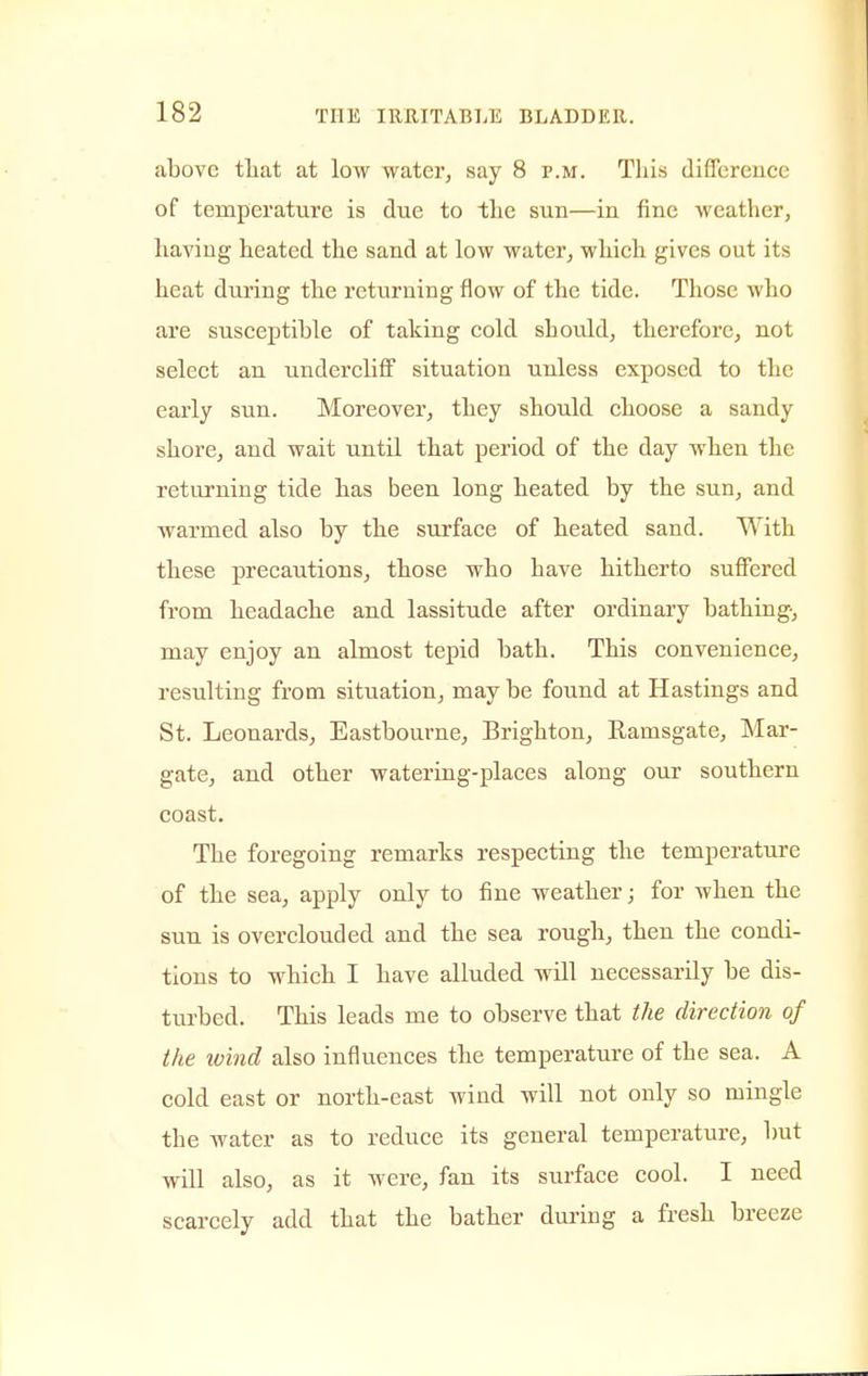 above that at low water, say 8 p.m. This difference of temperature is due to the sun—in fine weather, having heated the sand at low water, which gives out its heat during the returning flow of the tide. Those who are susceptible of taking cold should, therefore, not select an undercliff situation unless exposed to the early sun. Moreover, they should choose a sandy shore, and wait until that period of the day when the returning tide has been long heated by the sun, and warmed also by the surface of heated sand. With these precautions, those who have hitherto suffered from headache and lassitude after ordinary bathing, may enjoy an almost tepid bath. This convenience, resulting from situation, may be found at Hastings and St. Leonards, Eastbourne, Brighton, Rauisgate, Mar- gate, and other watering-places along our southern coast. The foregoing remarks respecting the temperature of the sea, apply only to fine weather; for when the sun is overclouded and the sea rough, then the condi- tions to which I have alluded will necessarily be dis- turbed. This leads me to observe that the direction of the loind also influences the temperature of the sea. A cold east or north-east wind will not only so mingle the water as to reduce its general temperature, but will also, as it were, fan its surface cool. I need scarcely add that the bather during a fresh breeze