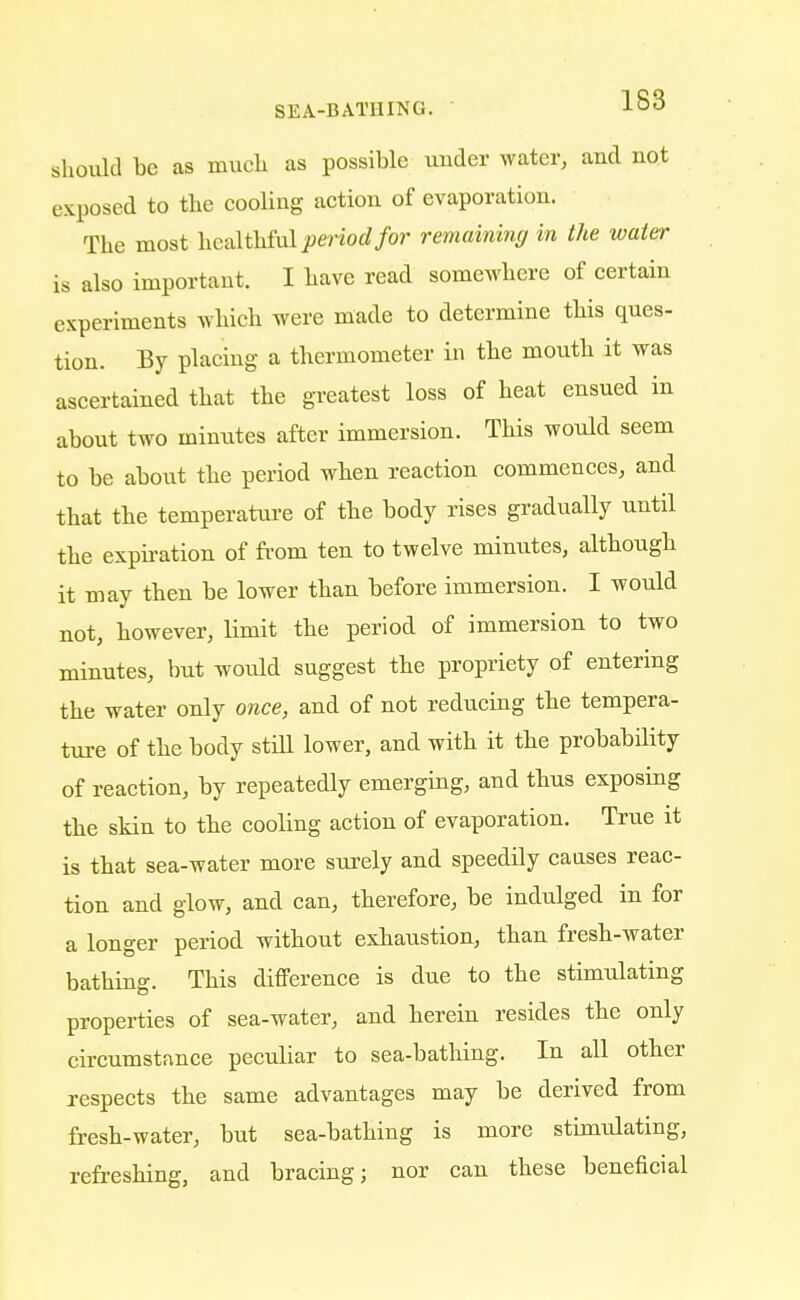 should be as much, as possible under water, and not exposed to the cooling action of evaporation. The most healthful period for remaining in the water is also important. I have read somewhere of certain experiments which were made to determine this ques- tion. By placing a thermometer in the mouth it was ascertained that the greatest loss of heat ensued in about two minutes after immersion. This would seem to be about the period when reaction commences, and that the temperature of the body rises gradually until the expiration of from ten to twelve minutes, although it may then be lower than before immersion. I would not, however, limit the period of immersion to two minutes, but would suggest the propriety of entering the water only once, and of not reducing the tempera- ture of the body still lower, and with it the probability of reaction, by repeatedly emerging, and thus exposing the skin to the cooling action of evaporation. True it is that sea-water more surely and speedily causes reac- tion and glow, and can, therefore, be indulged in for a longer period without exhaustion, than fresh-water bathing. This difference is due to the stimulating properties of sea-water, and herein resides the only circumstance peculiar to sea-bathing. In all other respects the same advantages may be derived from fresh-water, but sea-bathing is more stimulating, refreshing, and bracing; nor can these beneficial