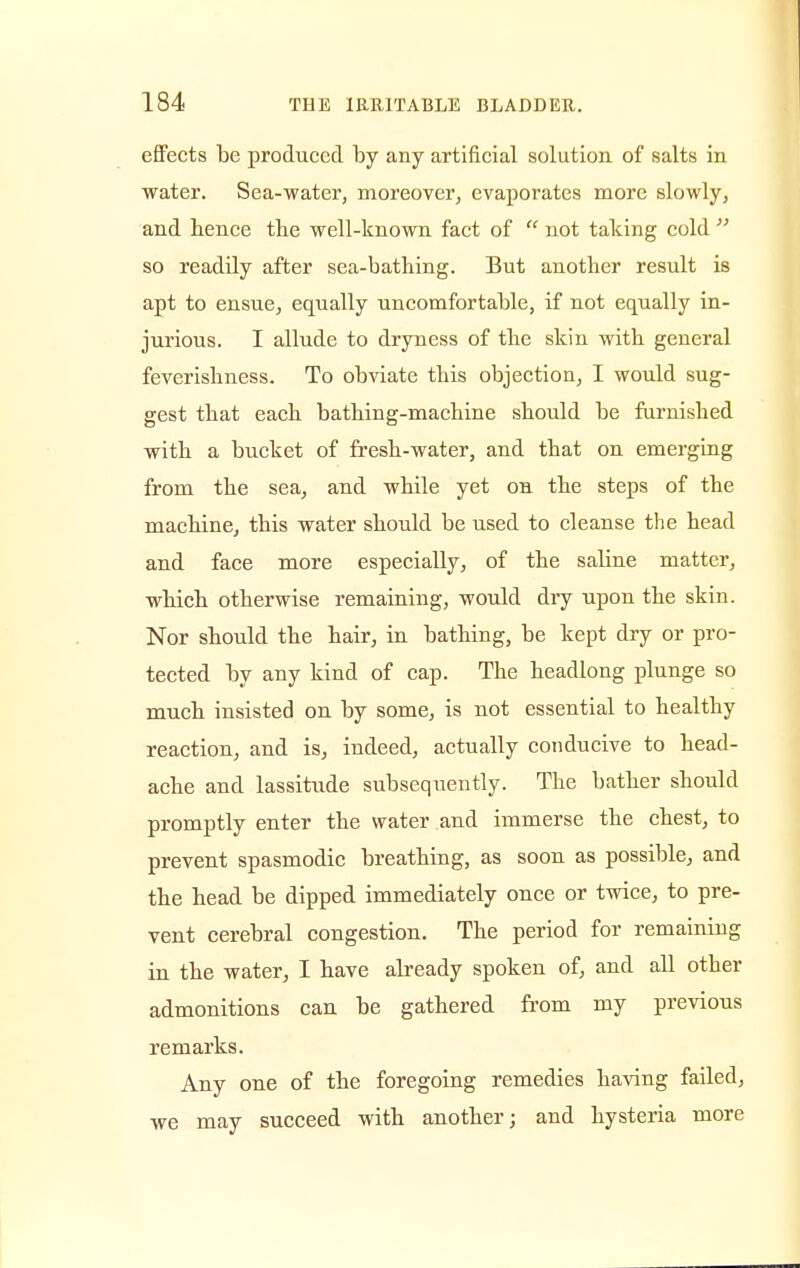 effects be produced by any artificial solution of salts in water. Sea-water, moreover, evaporates more slowly, and hence the well-known fact of  not taking cold  so readily after sea-bathing. But another result is apt to ensue, equally uncomfortable, if not equally in- jurious. I allude to dryness of the skin with general feverishness. To obviate this objection, I would sug- gest that each bathing-machine should be furnished with a bucket of fresh-water, and that on emerging from the sea, and while yet on the steps of the machine, this water should be used to cleanse the head and face more especially, of the saline matter, which otherwise remaining, would dry upon the skin. Nor should the hair, in bathing, be kept dry or pro- tected by any kind of cap. The headlong plunge so much insisted on by some, is not essential to healthy reaction, and is, indeed, actually conducive to head- ache and lassitude subsequently. The bather should promptly enter the water and immerse the chest, to prevent spasmodic breathing, as soon as possible, and the head be dipped immediately once or twice, to pre- vent cerebral congestion. The period for remaining in the water, I have already spoken of, and all other admonitions can be gathered from my previous remarks. Any one of the foregoing remedies having failed, we may succeed with another; and hysteria more