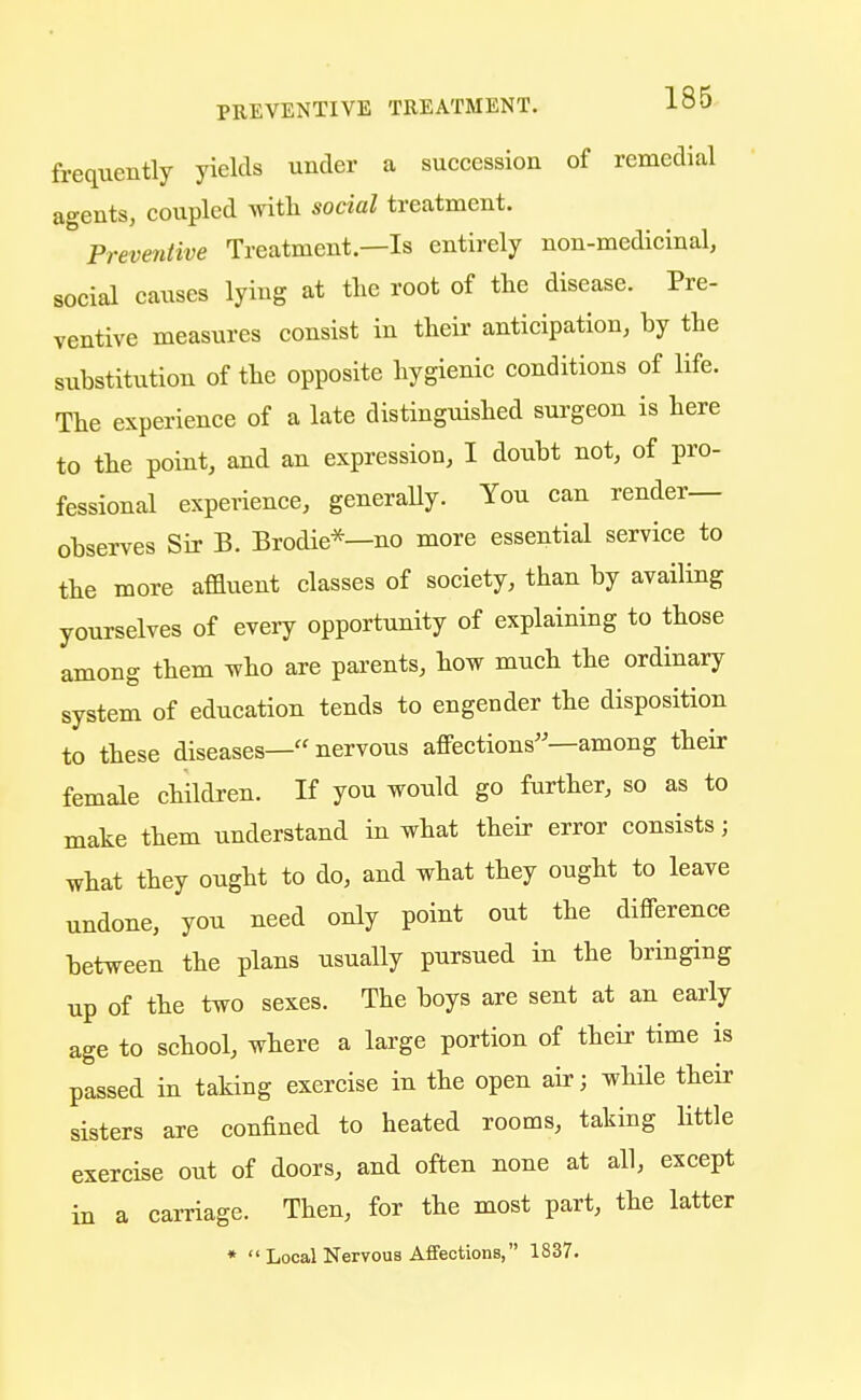 frequently yields under a succession of remedial agents, coupled with social treatment. Preventive Treatment.—Is entirely non-medicinal, social causes lying at the root of the disease. Pre- ventive measures consist in their anticipation, hy the substitution of the opposite hygienic conditions of life. The experience of a late distinguished surgeon is here to the point, and an expression, I doubt not, of pro- fessional experience, generally. You can render- observes Sir B. Brodie*—no more essential service to the more affluent classes of society, than by availing yourselves of every opportunity of explaining to those among them who are parents, how much the ordinary system of education tends to engender the disposition to these diseases—nervous affections—among their female children. If you would go further, so as to make them understand in what their error consists; what they ought to do, and what they ought to leave undone, you need only point out the difference between the plans usually pursued in the bringing up of the two sexes. The boys are sent at an early age to school, where a large portion of their time is passed in taking exercise in the open air; while their sisters are confined to heated rooms, taking little exercise out of doors, and often none at all, except in a carriage. Then, for the most part, the latter 1 Local Nervous Affections, 1837. * ii