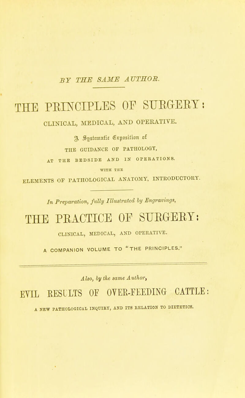 BY TEE SAME AUTEOR. THE PBIJSTCIPLES OF SUBGrEBY; CLINICAL, MEDICAL, AND OPERATIVE. §i JSgstemtrfit ^position of THE GUIDANCE OF PATHOLOGY, AT THE BEDSIDE AND IN OPERATIONS. WITH THE ELEMENTS OF PATHOLOGICAL ANATOMY, INTRODUCTORY. In Preparation, fully Illustrated ly Engravings, THE PBACTICE OF STTBGEBY: CLINICAL, MEDICAL, AND OPERATIVE. A COMPANION VOLUME TO THE PRINCIPLES. Also, by the same Author, EYIL EESLLTS OF OVEK-FEEDING CATTLE: A NEW PATHOLOGICAL INQUIRY, AND ITS EELATION TO DIETETIOS.