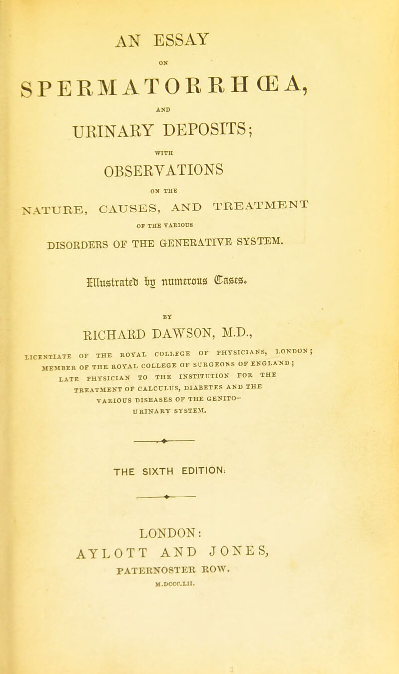 ON SPERMATORRHEA, AND URINARY DEPOSITS; WITH OBSERVATIONS ON THE NATURE, CAUSES, AND TREATMENT OF THE VARIOUS DISORDERS OF THE GENERATIVE SYSTEM. EIIusttatEb bg numerous (Eases. BT K1CHAKD DAWSON, M.D., LICENTIATE OF THE ROYAL COLLEGE OF PHYSICIANS, LONDON; MEMBER OF THE ROYAL COLLEGE OF SURGEONS OF ENGLAND ; LATE PHYSICIAN TO THE INSTITUTION FOR THE TREATMENT OF CALCULUS, DIABETES AND THE VARIOUS DISEASES OF THE GENITO- URINARY SYSTEM. THE SIXTH EDITION. LONDON: AYLOTT AND JONES, PATERNOSTER ROW. M.DCCC.LII.