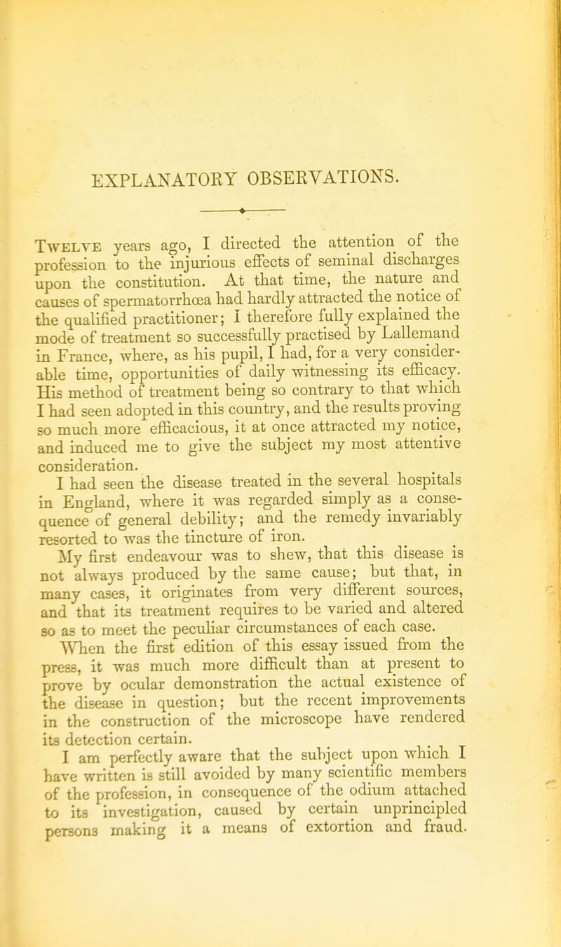 EXPLANATORY OBSERVATIONS. Twelve years ago, I directed the attention of the profession to the injurious effects of seminal discharges upon the constitution. At that time, the nature and causes of spermatorrhoea had hardly attracted the notice of the qualified practitioner; I therefore fully explained the mode of treatment so successfully practised by Lallemand in France, where, as his pupil, 1 had, for a very consider- able time, opportunities of daily witnessing its efficacy. His method of treatment being so contrary to that which I had seen adopted in this country, and the results proving so much more efficacious, it at once attracted my notice, and induced me to give the subject my most attentive consideration. I had seen the disease treated in the several hospitals in England, where it was regarded simply as a conse- quence of general debility; and the remedy invariably resorted to was the tincture of iron. My first endeavour was to shew, that this disease is not always produced by the same cause; but that, in many cases, it originates from very different sources, and that its treatment requires to be varied and altered so as to meet the peculiar circumstances of each case. When the first edition of this essay issued from the press, it was much more difficult than at present to prove by ocular demonstration the actual existence of the disease in question; but the recent improvements in the construction of the microscope have rendered its detection certain. I am perfectly aware that the subject upon which I have written is still avoided by many scientific members of the profession, in consequence of the odium attached to its investigation, caused by certain unprincipled persons making it a means of extortion and fraud.
