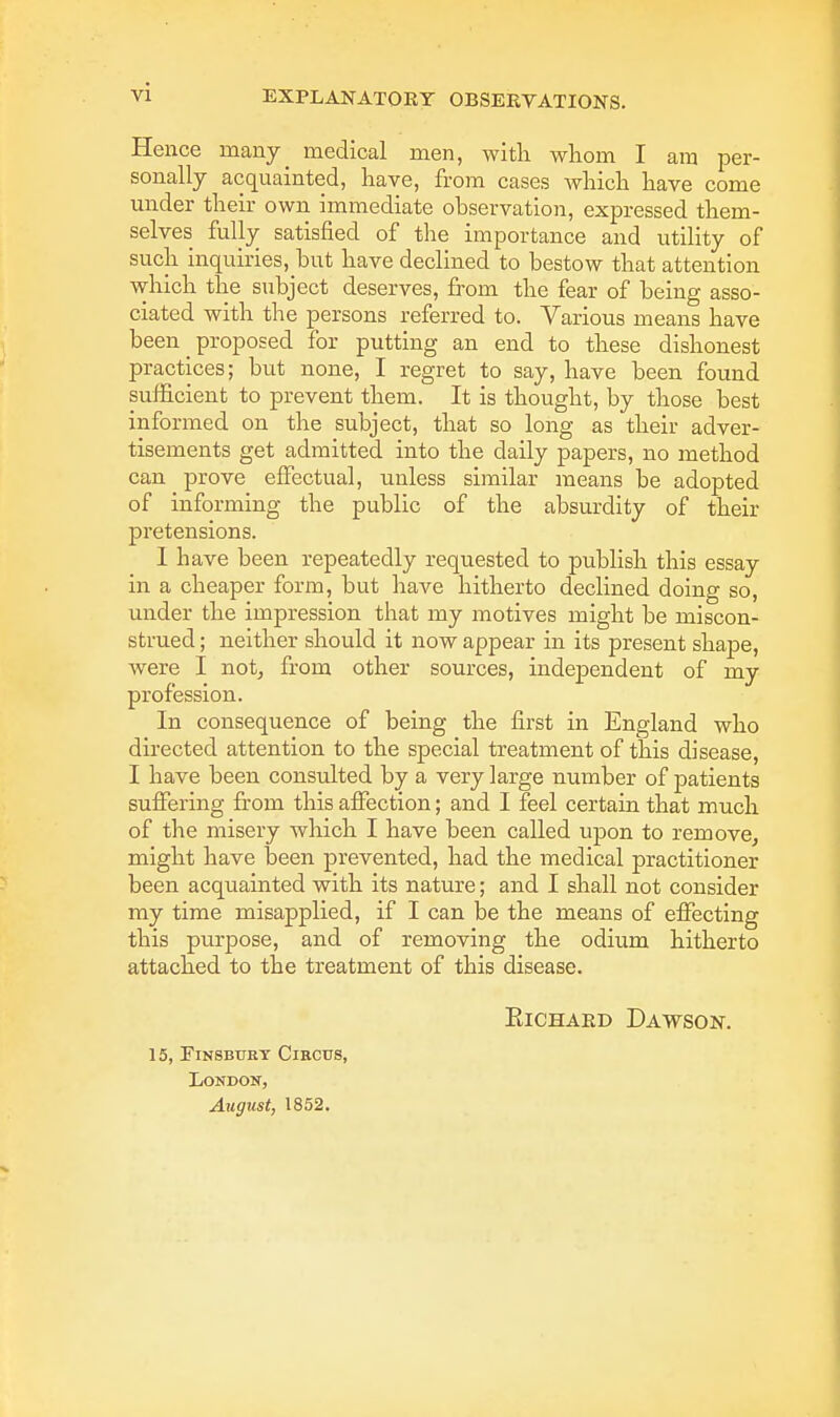 Hence many_ medical men, with whom I am per- sonally acquainted, have, from cases which have come under their own immediate observation, expressed them- selves fully satisfied of the importance and utility of such inquiries, hut have declined to bestow that attention which the subject deserves, from the fear of being asso- ciated with the persons referred to. Various means have been _ proposed for putting an end to these dishonest practices; but none, I regret to say, have been found sufficient to prevent them. It is thought, by those best informed on the subject, that so long as their adver- tisements get admitted into the daily papers, no method can prove effectual, unless similar means be adopted of informing the public of the absurdity of their pretensions. I have been repeatedly requested to publish this essay in a cheaper form, but have hitherto declined doing so, under the impression that my motives might be miscon- strued ; neither should it now appear in its present shape, were I not, from other sources, independent of my profession. In consequence of being the first in England who directed attention to the special treatment of this disease, I have been consulted by a very large number of patients suffering from this affection; and I feel certain that much of the misery which I have been called upon to remove, might have been prevented, had the medical practitioner been acquainted with its nature; and I shall not consider my time misapplied, if I can be the means of effecting this purpose, and of removing the odium hitherto attached to the treatment of this disease. Richard Dawson. 15, Finsbury Circus, London, August, 1852.