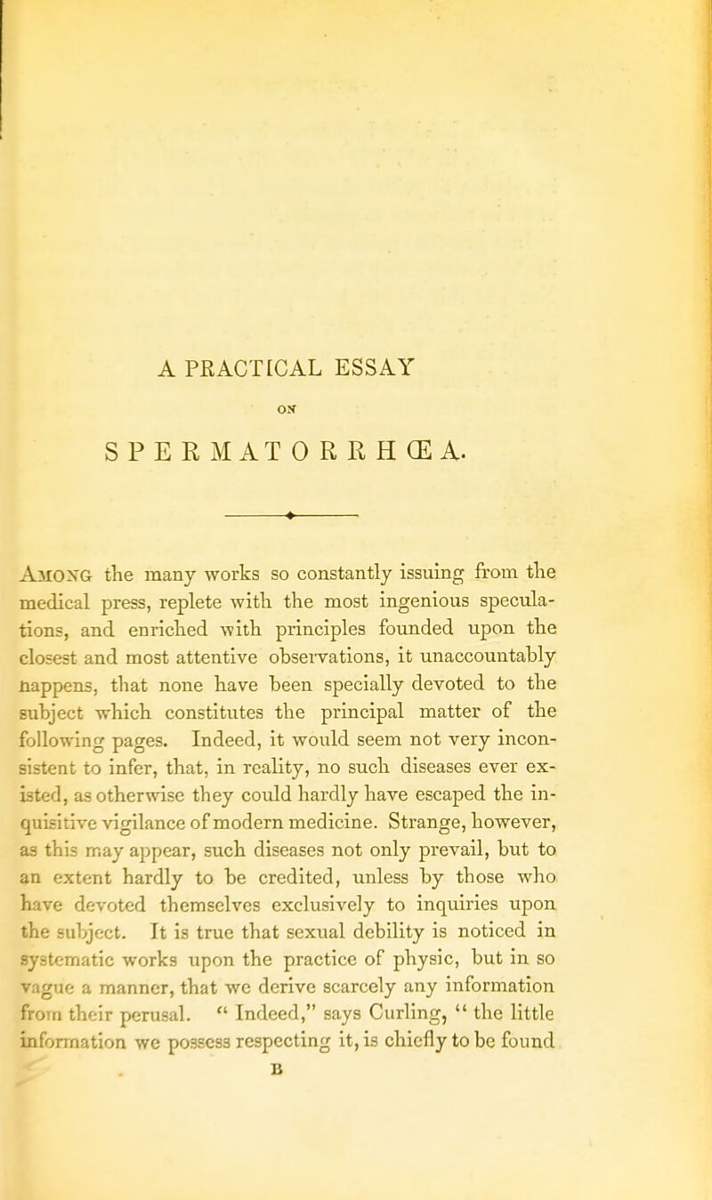 A PRACTICAL ESSAY ox SPERMATORRHOEA. AMONG the many works so constantly issuing from the medical press, replete with the most ingenious specula- tions, and enriched with principles founded upon the closest and most attentive observations, it unaccountably Happens, that none have been specially devoted to the subject which constitutes the principal matter of the following pages. Indeed, it would seem not very incon- sistent to infer, that, in reality, no such diseases ever ex- isted, as otherwise they could hardly have escaped the in- quisitive vigilance of modern medicine. Strange, however, as this may appear, such diseases not only prevail, but to an extent hardly to be credited, unless by those who have devoted themselves exclusively to inquiries upon the subject. It is true that sexual debility is noticed in systematic works upon the practice of physic, but in so vague a manner, that we derive scarcely any information from their perusal. Indeed, says Curling, the little information we possess respecting it, is chiefly to be found B
