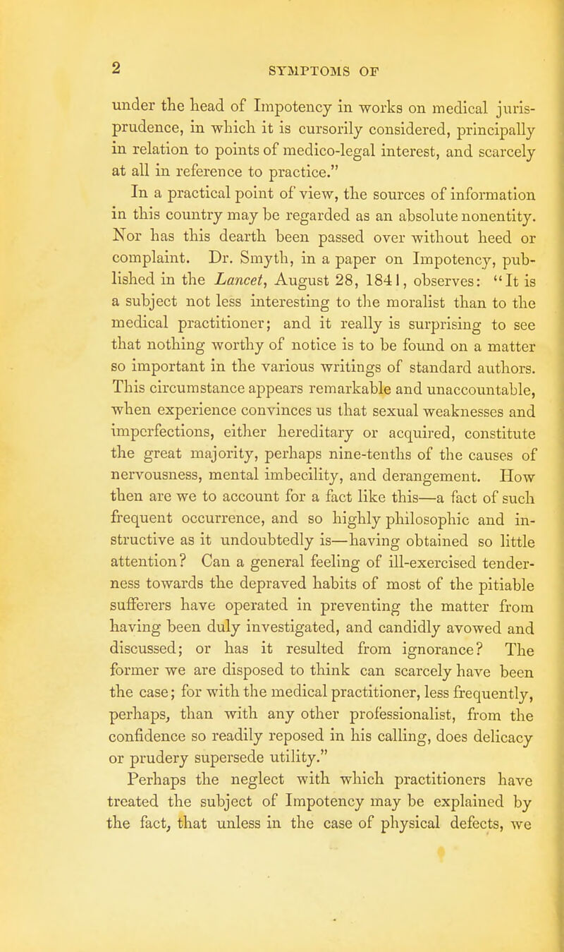 under the head of Impotency in works on medical juris- prudence, in which it is cursorily considered, principally in relation to points of medico-legal interest, and scarcely at all in reference to practice. In a practical point of view, the sources of information in this country may he regarded as an absolute nonentity. Nor has this dearth been passed over without heed or complaint. Dr. Smyth, in a paper on Impotency, pub- lished in the Lancet, August 28, 1841, observes: It is a subject not less interesting to the moralist than to the medical practitioner; and it really is surprising to see that nothing worthy of notice is to be found on a matter so important in the various writings of standard authors. This circumstance appears remarkable and unaccountable, when experience convinces us that sexual weaknesses and imperfections, either hereditary or acquired, constitute the great majority, perhaps nine-tenths of the causes of nervousness, mental imbecility, and derangement. How then are we to account for a fact like this—a fact of such frequent occurrence, and so highly philosophic and in- structive as it undoubtedly is—having obtained so little attention? Can a general feeling of ill-exercised tender- ness towards the depraved habits of most of the pitiable sufferers have operated in preventing the matter from having been duly investigated, and candidly avowed and discussed; or has it resulted from ignorance? The former we are disposed to think can scarcely have been the case; for with the medical practitioner, less frequently, perhaps, than with any other professionalist, from the confidence so readily reposed in his calling, does delicacy or prudery supersede utility. Perhaps the neglect with which practitioners have treated the subject of Impotency may be explained by the fact, that unless in the case of physical defects, we