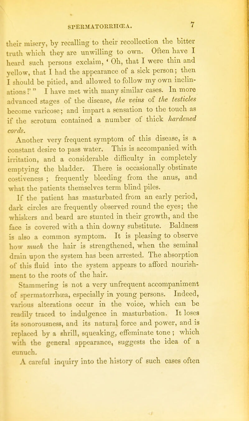 their misery, by recalling to their recollection the bitter truth which they are unwilling to own. Often have I heard such persons exclaim, « Oh, that I were thin and yellow, that I had the appearance of a sick person; then I should be pitied, and allowed to follow my own inclin- ations !'  I have met with many similar cases. In more advanced stages of the disease, the veins of the testicles become varicose; and impart a sensation to the touch as if the scrotum contained a number of thick hardened cords. Another very frequent symptom of this disease, is a constant desire to pass water. This is accompanied with irritation, and a considerable difficulty in completely emptying the bladder. There is occasionally obstinate costiveness ; frequently bleeding from the anus, and what the patients themselves term blind piles. If the patient has masturbated from an early period, dark circles are frequently observed round the eyes; the whiskers and beard are stunted in their growth, and the face is covered with a thin downy substitute. Baldness is also a common symptom. It is pleasing to observe how much the hair is strengthened, when the seminal drain upon the system has been arrested. The absorption of this flnid into the system appears to afford nourish- ment to the roots of the hair. Stammering is not a very unfrequent accompaniment of spermatorrhoea, especially in young persons. Indeed, various alterations occur in the voice, which can be readily traced to indulgence in masturbation. It loses its sonorousness, and its natural force and power, and is replaced by a shrill, squeaking, effeminate tone ; which with the general appearance, suggests the idea of a eunuch. A careful inquiry into the history of such cases often