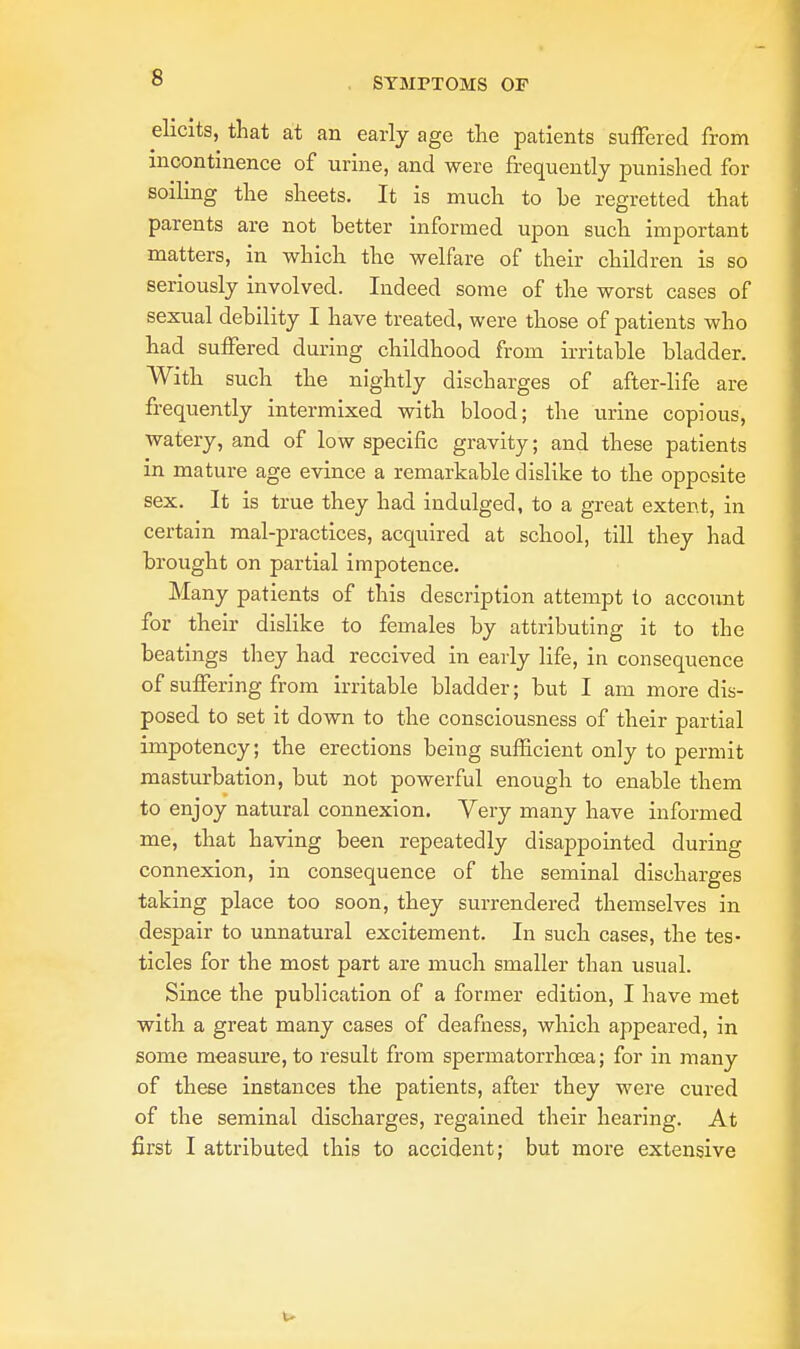 elicits, that at an early age the patients suffered from incontinence of urine, and were frequently punished for soiling the sheets. It is much to be regretted that parents are not better informed upon such important matters, in which the welfare of their children is so seriously involved. Indeed some of the worst cases of sexual debility I have treated, were those of patients who had suffered during childhood from irritable bladder. With such the nightly discharges of after-life are frequently intermixed with blood; the urine copious, watery, and of low specific gravity; and these patients in mature age evince a remarkable dislike to the opposite sex. It is true they had indulged, to a great extent, in certain mal-practices, acquired at school, till they had brought on partial impotence. Many patients of this description attempt to account for their dislike to females by attributing it to the beatings they had received in early life, in consequence of suffering from irritable bladder; but I am more dis- posed to set it down to the consciousness of their partial impotency; the erections being sufficient only to permit masturbation, but not powerful enough to enable them to enjoy natural connexion. Very many have informed me, that having been repeatedly disappointed during connexion, in consequence of the seminal discharges taking place too soon, they surrendered themselves in despair to unnatural excitement. In such cases, the tes- ticles for the most part are much smaller than usual. Since the publication of a former edition, I have met with a great many cases of deafness, which appeared, in some measure, to result from spermatorrhoea; for in many of these instances the patients, after they were cured of the seminal discharges, regained their hearing. At first I attributed this to accident; but more extensive