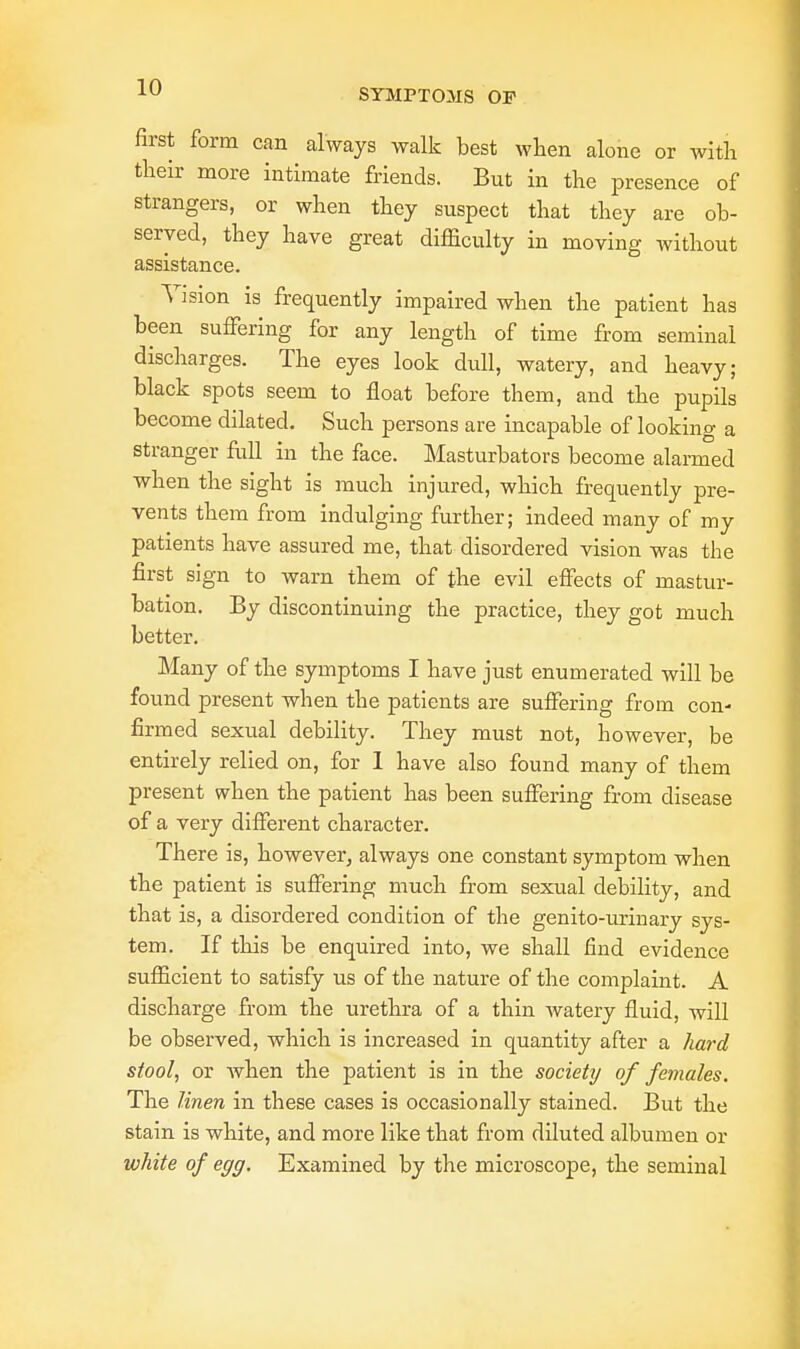 first form can always walk best when alone or with their more intimate friends. But in the presence of strangers, or when they suspect that they are ob- served, they have great difficulty in moving without assistance. Vision is frequently impaired when the patient has been suffering for any length of time from seminal discharges. The eyes look dull, watery, and heavy; black spots seem to float before them, and the pupils become dilated. Such persons are incapable of looking a stranger full in the face. Masturbators become alarmed when the sight is much injured, which frequently pre- vents them from indulging further; indeed many of my patients have assured me, that disordered vision was the first sign to warn them of the evil effects of mastur- bation. By discontinuing the practice, they got much better. Many of the symptoms I have just enumerated will be found present when the patients are suffering from con- firmed sexual debility. They must not, however, be entirely relied on, for 1 have also found many of them present when the patient has been suffering from disease of a very different character. There is, however, always one constant symptom when the patient is suffering much from sexual debility, and that is, a disordered condition of the genito-urinary sys- tem. If this be enquired into, we shall find evidence sufficient to satisfy us of the nature of the complaint. A discharge from the urethra of a thin Avatery fluid, will be observed, which is increased in quantity after a hard stool, or when the patient is in the society of females. The linen in these cases is occasionally stained. But the stain is white, and more like that from diluted albumen or white of egg. Examined by the microscope, the seminal