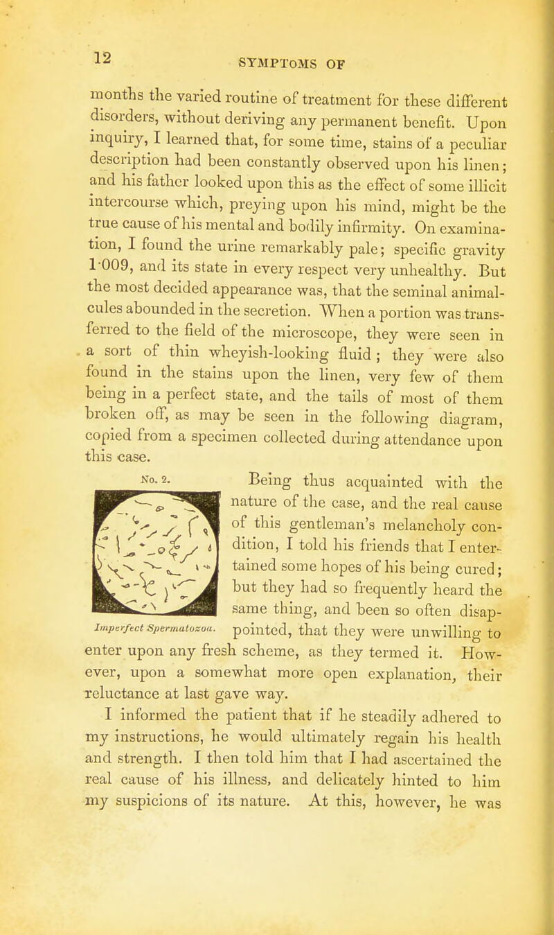 months the varied routine of treatment for these different disorders, without deriving any permanent benefit. Upon inquiry, I learned that, for some time, stains of a peculiar description had been constantly observed upon his linen; and his father looked upon this as the effect of some illicit intercourse which, preying upon his mind, might be the true cause of his mental and bodily infirmity. On examina- tion, I found the urine remarkably pale; specific gravity 1-009, and its state in every respect very unhealthy. But the most decided appearance was, that the seminal animal- cules abounded in the secretion. When a portion was trans- ferred to the field of the microscope, they were seen in a sort of thin wheyish-looking fluid; they were also found in the stains upon the linen, very few of them being in a perfect state, and the tails of most of them broken off, as may be seen in the following diagram, copied from a specimen collected during attendance upon this case. Being thus acquainted with the nature of the case, and the real cause of this gentleman's melancholy con- dition, I told his friends that I enter- tained some hopes of his being cured; but they had so frequently heard the same thing, and been so often disap- imper/ect Spermatozoa, pointed, that they were unwilling to enter upon any fresh scheme, as they termed it. Plow- ever, upon a somewhat more open explanation, their reluctance at last gave way. I informed the patient that if he steadily adhered to my instructions, he would ultimately regain his health and strength. I then told him that I had ascertained the real cause of his illness, and delicately hinted to him my suspicions of its nature. At this, however, he was