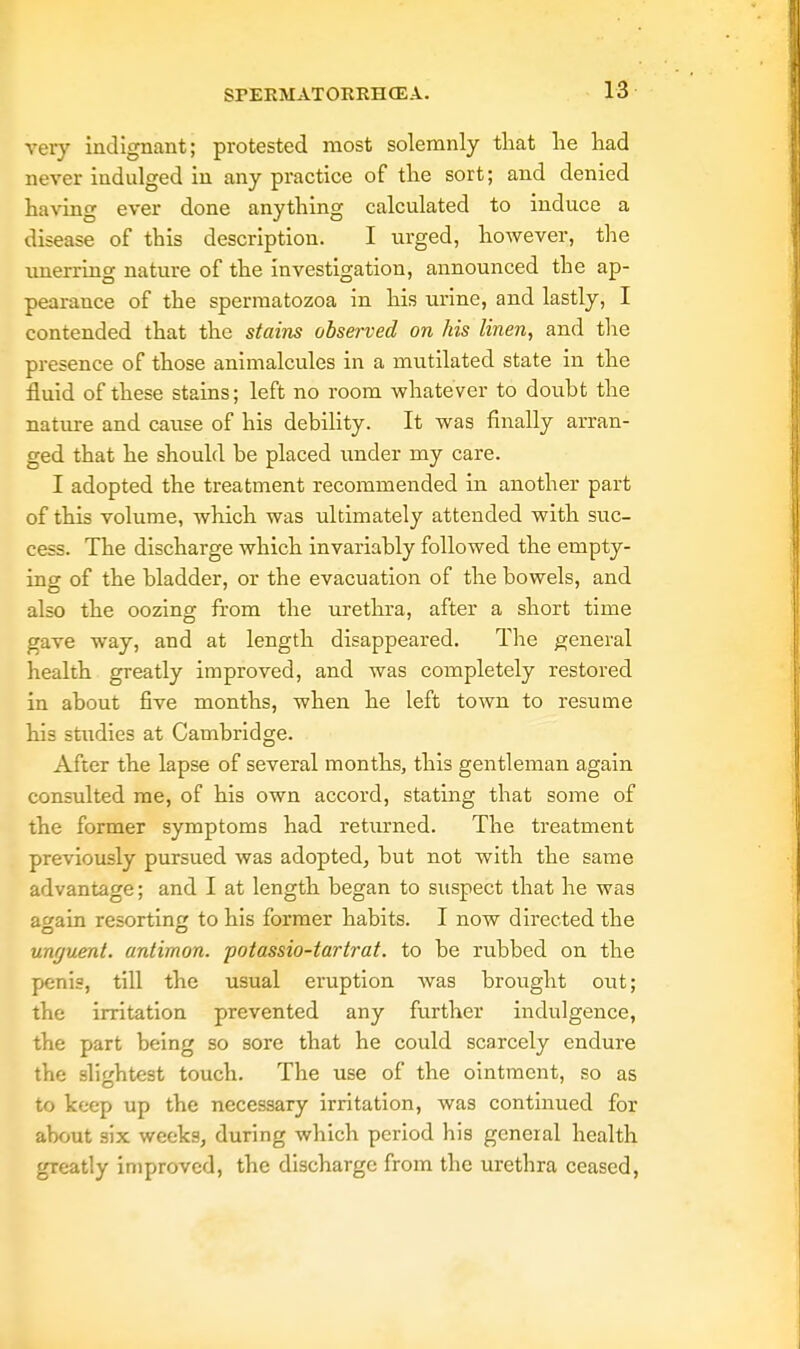 very indignant; protested most solemnly that lie had never indulged in any practice of the sort; and denied having ever done anything calculated to induce a disease of this description. I urged, however, the unerring nature of the investigation, announced the ap- pearance of the spermatozoa in his urine, and lastly, I contended that the stains observed on his linen, and the presence of those animalcules in a mutilated state in the fluid of these stains; left no room whatever to doubt the nature and cause of his debility. It was finally arran- ged that he should be placed under my care. I adopted the treatment recommended in another part of this volume, which was ultimately attended with suc- cess. The discharge which invariably followed the empty- ing of the bladder, or the evacuation of the bowels, and also the oozing from the urethra, after a short time gave way, and at length disappeared. The general health greatly improved, and was completely restored in about five months, when he left town to resume his studies at Cambridge. After the lapse of several months, this gentleman again consulted me, of his own accord, stating that some of the former symptoms had returned. The treatment previously pursued was adopted, but not with the same advantage; and I at length began to suspect that he was a»ain resorting to his former habits. I now directed the unguent, antimon. potassio-tartrat. to be rubbed on the penis, till the usual eruption was brought out; the irritation prevented any further indulgence, the part being so sore that he could scarcely endure the slightest touch. The use of the ointment, so as to keep up the necessary irritation, was continued for about six weeks, during which period his general health greatly improved, the discharge from the urethra ceased,