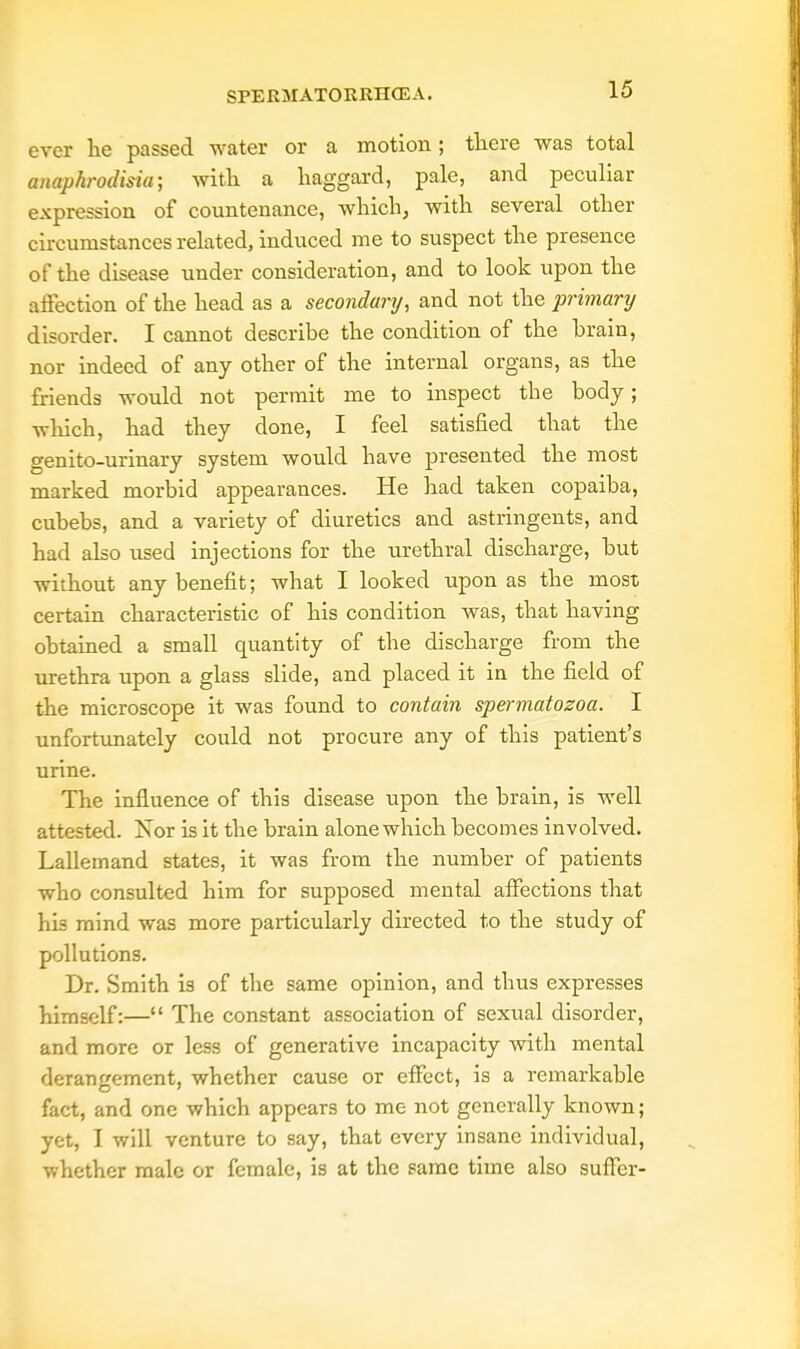 ever lie passed water or a motion ; there was total anaphrodisia; with a haggard, pale, and peculiar expression of countenance, which, with several other circumstances related, induced me to suspect the presence of the disease under consideration, and to look upon the affection of the head as a secondary, and not the primary disorder. I cannot describe the condition of the brain, nor indeed of any other of the internal organs, as the friends would not permit me to inspect the body; which, had they clone, I feel satisfied that the genito-urinary system would have presented the most marked morbid appearances. He had taken copaiba, cubebs, and a variety of diuretics and astringents, and had also used injections for the urethral discharge, but without any benefit; what I looked upon as the most certain characteristic of his condition Avas, that having obtained a small quantity of the discharge from the urethra upon a glass slide, and placed it in the field of the microscope it was found to contain spermatozoa. I unfortunately could not procure any of this patient's urine. The influence of this disease upon the brain, is well attested. Nor is it the brain alone which becomes involved. Lallemand states, it was from the number of patients who consulted him for supposed mental affections that his mind was more particularly directed to the study of pollutions. Dr. Smith is of the same opinion, and thus expresses himself:— The constant association of sexual disorder, and more or less of generative incapacity with mental derangement, whether cause or effect, is a remarkable fact, and one which appears to me not generally known; yet, I will venture to say, that every insane individual, whether male or female, is at the same time also suffer-