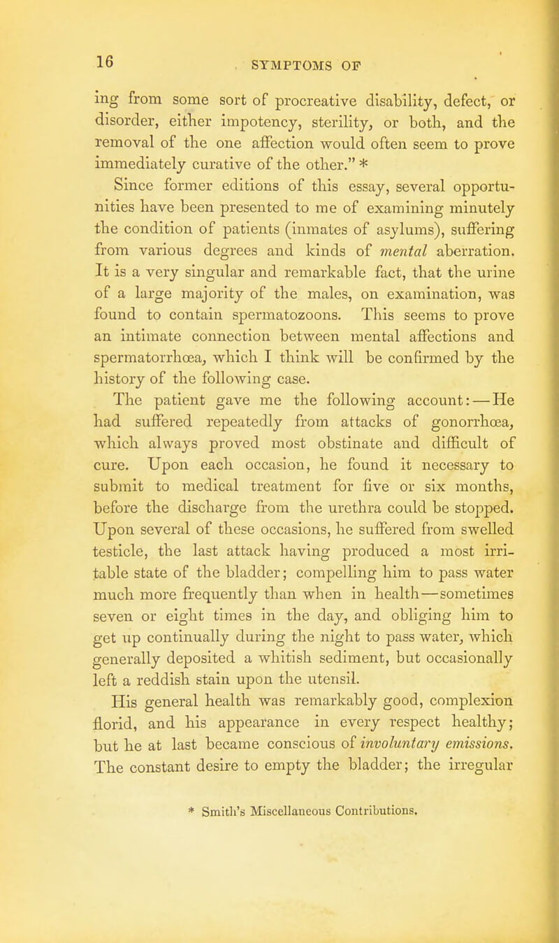 ing from some sort of procreative disability, defect, or disorder, either impotency, sterility, or both, and the removal of the one affection would often seem to prove immediately curative of the other. * Since former editions of this essay, several opportu- nities have been presented to me of examining minutely the condition of patients (inmates of asylums), suffering from various degrees and kinds of mental aberration. It is a very singular and remarkable fact, that the urine of a large majority of the males, on examination, was found to contain spermatozoons. This seems to prove an intimate connection between mental affections and spermatorrhoea, which I think will be confirmed by the history of the following case. The patient gave me the following account: — He had suffered repeatedly from attacks of gonorrhoea, which always proved most obstinate and difficult of cure. Upon each occasion, he found it necessary to submit to medical treatment for five or six months, before the discharge from the urethra could be stopped. Upon several of these occasions, he suffered from swelled testicle, the last attack having produced a most irri- table state of the bladder; compelling him to pass water much more frequently than when in health—sometimes seven or eight times in the day, and obliging him to get up continually during the night to pass water, which generally deposited a whitish sediment, but occasionally left a reddish stain upon the utensil. His general health was remarkably good, complexion florid, and his appearance in every respect healthy; but he at last became conscious of involuntary emissions. The constant desire to empty the bladder; the irregular * Smith's Miscellaneous Contributions.