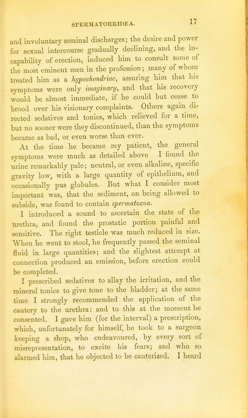 and involuntary seminal discharges; tire desire and power for sexual intercourse gradually declining, and the in- capability of erection, induced him to consult some of the most eminent men in the profession; many of whom treated him as a hypochondriac, assuring him that his symptoms were only imaginary, and that his recovery would be almost immediate, if he could but cease to brood over his visionary complaints. Others again di- rected sedatives and tonics, which relieved for a time, but no sooner were they discontinued, than the symptoms became as bad, or even worse than ever. At the time he became my patient,, the general symptoms were much as detailed above I found the urine remarkably pale; neutral, or even alkaline, specific crravity low, with a large quantity of epithelium, and occasionally pus globules. But what I consider most important was, that the sediment, on being allowed to subside, was found to contain spermatozoa. I introduced a sound to ascertain the state of the -urethra, and found the prostatic portion painful and sensitive. The right testicle was much reduced in size. When he went to stool, he frequently passed the seminal fluid in large quantities; and the slightest attempt at connection produced an emission, before erection could be completed. I prescribed sedatives to allay the irritation, and the mineral tonics to give tone to the bladder; at the same time I strongly recommended the application of the cautery to the urethra: and to this at the moment he consented. I gave him (for the interval) a prescription, which, unfortunately for himself, he took to a surgeon keeping a shop, who endeavoured, by every sort of misrepresentation, to excite his fears; and who so alarmed him, that he objected to be cauterized. I heard
