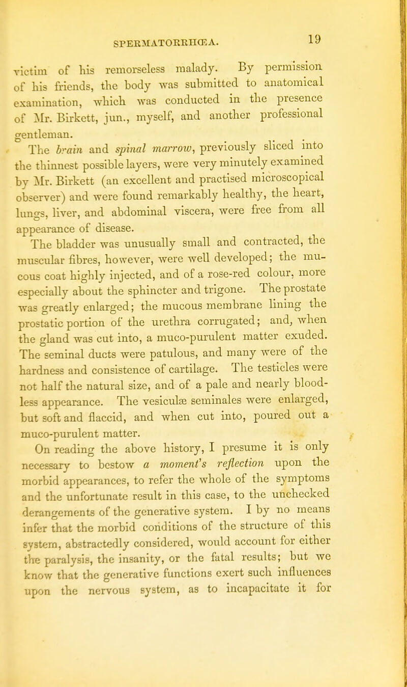 victim of his remorseless malady. By permission, of his friends, the body was submitted to anatomical examination, which was conducted in the presence of Mr. Birkctt, jun., myself, and another professional gentleman. The brain and spinal marrow, previously sliced into the thinnest possible layers, were very minutely examined by Mr. Birkett (an excellent and practised microscopical observer) and were found remarkably healthy, the heart, lun^s, liver, and abdominal viscera, were free from all appearance of disease. The bladder was unusually small and contracted, the muscular fibres, however, were well developed; the mu- cous coat highly injected, and of a rose-red colour, more especially about the sphincter and trigone. The prostate was greatly enlarged; the mucous membrane lining the prostatic portion of the urethra corrugated; and, when the gland was cut into, a muco-purulent matter exuded. The seminal ducts were patulous, and many were of the hardness and consistence of cartilage. The testicles were not half the natural size, and of a pale and nearly blood- less appearance. The vesiculse seminales were enlarged, but soft and flaccid, and when cut into, poured out a muco-purulent matter. On reading the above history, I presume it is only necessary to bestow a moment's reflection upon the morbid appearances, to refer the whole of the symptoms and the unfortunate result in this case, to the unchecked derangements of the generative system. I by no means infer that the morbid conditions of the structure of this system, abstractedly considered, would account for either the paralysis, the insanity, or the fatal results; but we know that the generative functions exert such influences upon the nervous system, as to incapacitate it for
