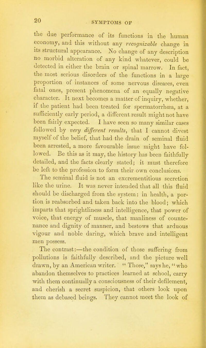 the due performance of its functions in the human economy, and this without any recognizable change in its structural appearance. No change of any description no morbid alteration of any kind whatever, could be detected in either the brain or spinal marrow. In fact, the most serious disorders of the functions in a large proportion of instances of some nervous diseases, even fatal ones, present phenomena of an equally negative character. It next becomes a matter of inquiry, whether, if the patient had been treated for spermatorrhoea, at a sufficiently early period, a different result might not have been fairly expected. I have seen so many similar cases followed by very different results, that I cannot divest myself of the belief, that had the drain of seminal fluid been arrested, a more favourable issue might have fol- lowed. Be this as it may, the history has been faithfully detailed, and the facts clearly stated; it must therefore be left to the profession to form their own conclusions. The seminal fluid is not an excrementitious secretion like the urine. It was never intended that all this fluid should be discharged from the system: in health, a por- tion is reabsorbed and taken back into the blood; which imparts that sprightliness and intelligence, that power of voice, that energy of muscle, that manliness of counte- nance and dignity of manner, and bestows that arduous vigour and noble daring, which brave and intelligent men possess. The contrast:—the condition of those suffering from pollutions is faithfully described, and the picture well drawn, by an American writer.  Those, says he,  who abandon themselves to practices learned at school, carry with them continually a consciousness of their defilement, and cherish a secret suspicion, that others look upon them as debased beings. They cannot meet the look of