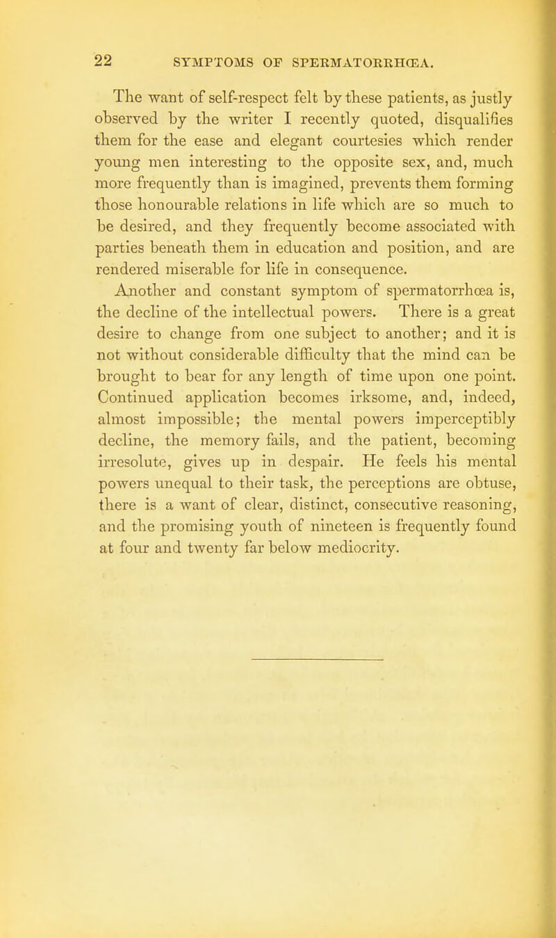 The want of self-respect felt by these patients, as justly observed by the writer I recently quoted, disqualifies them for the ease and elegant courtesies which render young men interesting to the opposite sex, and, much more frequently than is imagined, prevents them forming those honourable relations in life which are so much to be desired, and they frequently become associated with parties beneath them in education and position, and are rendered miserable for life in consequence. Another and constant symptom of spermatorrhoea is, the decline of the intellectual powers. There is a great desire to change from one subject to another; and it is not without considerable difficulty that the mind can be brought to bear for any length of time upon one point. Continued application becomes irksome, and, indeed, almost impossible; the mental powers imperceptibly decline, the memory fails, and the patient, becoming irresolute, gives up in despair. He feels his mental powers unequal to their task, the perceptions are obtuse, there is a want of clear, distinct, consecutive reasoning, and the promising youth of nineteen is frequently found at four and twenty far below mediocrity.