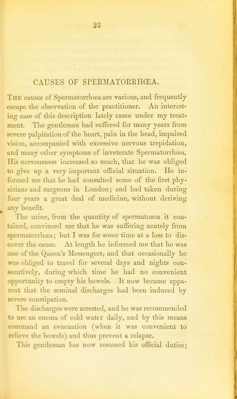 CAUSES OF SPERMATORRHOEA. The causes of Spermatorrhoea are various, and frequently- escape the observation of the practitioner. An interest- ing case of this description lately came under my treat- ment. The gentleman had suffered for many years from severe palpitation of the heart, pain in the head, impaired vision, accompanied with excessive nervous trepidation, and many other symptoms of inveterate Spermatorrhoea. His nervousness increased so much, that he was obliged to give up a very important official situation. He in- formed me that he had consulted some of the first phy- sicians and surgeons in London; and had taken during four years a great deal of medicine, without deriving any benefit. The urine, from the quantity of spermatozoa it con- tained, convinced me that he was suffering acutely from spermatorrhoea; but I was for some time at a loss to dis- cover the cause. At length he informed me that he was one of the Queen's Messengers, and that occasionally he was obliged to travel for several days and nights con- secutively, during which time he had no convenient opportunity to empty his bowels. It now became appa- rent that the seminal discharges had been induced by severe constipation. The discharges were arrested, and he was recommended to use an enema of cold water daily, and by this means command an evacuation (when it was convenient to relieve the bowels) and thus prevent a relapse. This gentleman has now resumed his official duties;