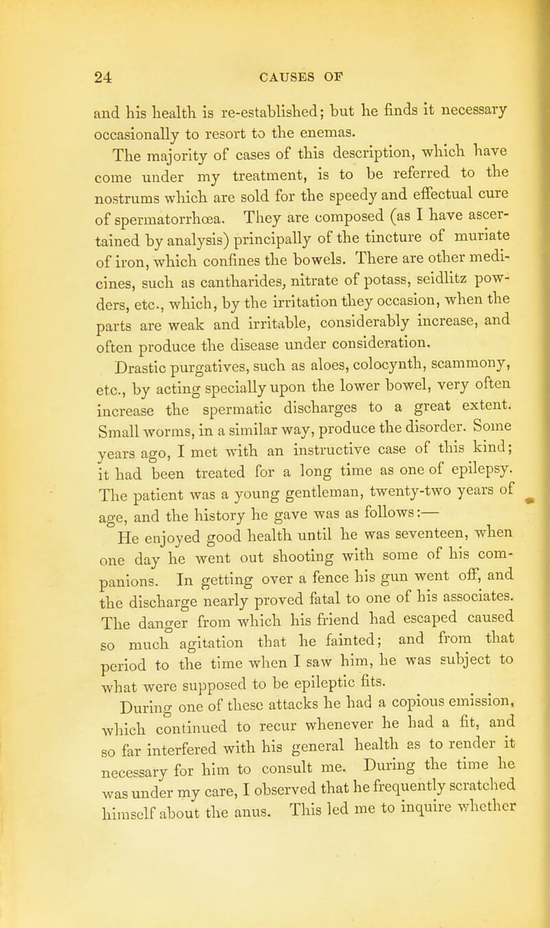 and his health is re-established; but he finds it necessary occasionally to resort to the enemas. The majority of cases of this description, which have come under my treatment, is to be referred to the nostrums which are sold for the speedy and effectual cure of spermatorrhoea. They are composed (as I have ascer- tained by analysis) principally of the tincture of muriate of iron, which confines the bowels. There are other medi- cines, such as cantharides, nitrate of potass, seidlitz pow- ders, etc., which, by the irritation they occasion, when the parts are weak and irritable, considerably increase, and often produce the disease under consideration. Drastic purgatives, such as aloes, colocynth, scammony, etc., by acting specially upon the lower bowel, very often increase the spermatic discharges to a great extent. Small worms, in a similar way, produce the disorder. Some years ago, I met with an instructive case of this kind; it had been treated for a long time as one of epilepsy. The patient was a young gentleman, twenty-two years of age, and the history he gave was as follows:— He enjoyed good health until he was seventeen, when one day he went out shooting with some of his com- panions. In getting over a fence his gun went off, and the discharge nearly proved fatal to one of his associates. The danger from which his friend had escaped caused so much agitation that he fainted; and from that period to the time when I saw him, he was subject to what were supposed to be epileptic fits. During one of these attacks he had a copious emission, which continued to recur whenever he had a fit, and so far interfered with his general health as to render it necessary for him to consult me. During the time he was under my care, I observed that he frequently scratched himself about the anus. This led me to inquire whether